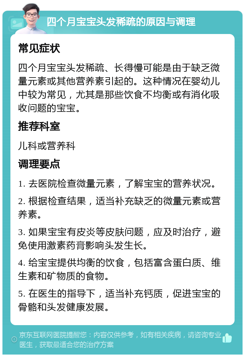 四个月宝宝头发稀疏的原因与调理 常见症状 四个月宝宝头发稀疏、长得慢可能是由于缺乏微量元素或其他营养素引起的。这种情况在婴幼儿中较为常见，尤其是那些饮食不均衡或有消化吸收问题的宝宝。 推荐科室 儿科或营养科 调理要点 1. 去医院检查微量元素，了解宝宝的营养状况。 2. 根据检查结果，适当补充缺乏的微量元素或营养素。 3. 如果宝宝有皮炎等皮肤问题，应及时治疗，避免使用激素药膏影响头发生长。 4. 给宝宝提供均衡的饮食，包括富含蛋白质、维生素和矿物质的食物。 5. 在医生的指导下，适当补充钙质，促进宝宝的骨骼和头发健康发展。