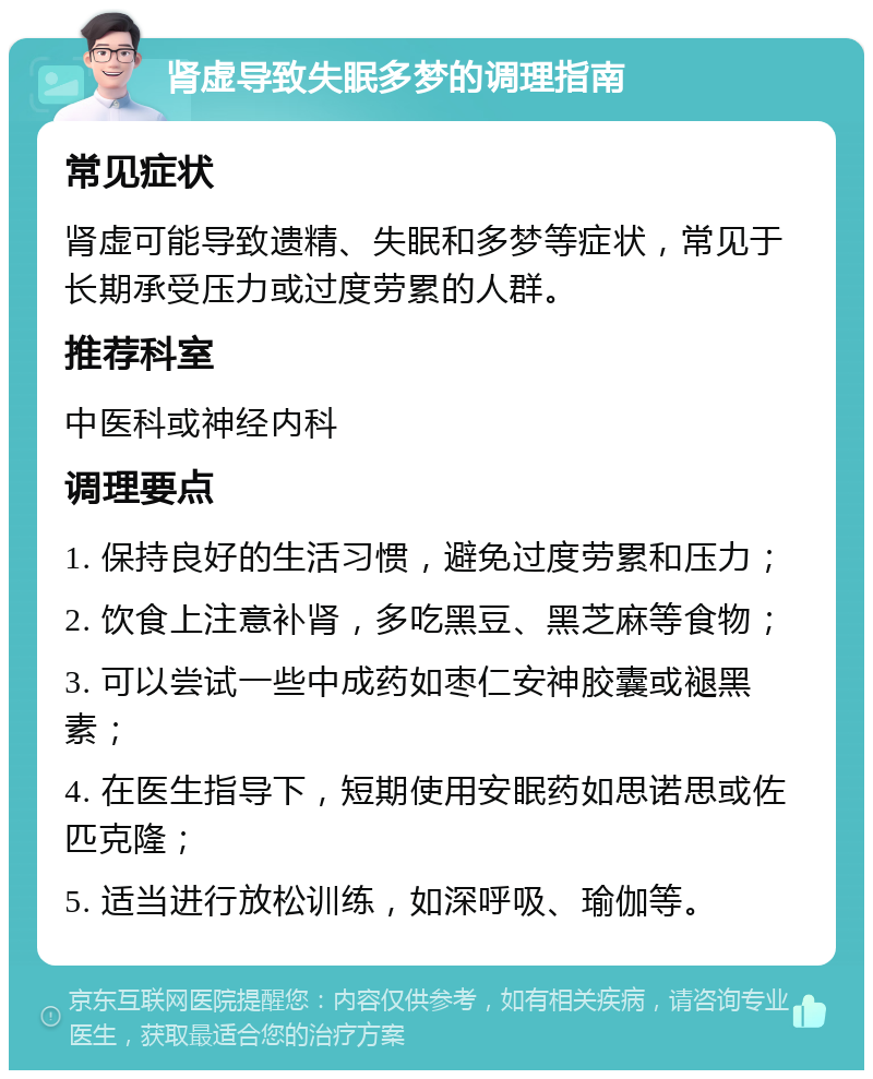 肾虚导致失眠多梦的调理指南 常见症状 肾虚可能导致遗精、失眠和多梦等症状，常见于长期承受压力或过度劳累的人群。 推荐科室 中医科或神经内科 调理要点 1. 保持良好的生活习惯，避免过度劳累和压力； 2. 饮食上注意补肾，多吃黑豆、黑芝麻等食物； 3. 可以尝试一些中成药如枣仁安神胶囊或褪黑素； 4. 在医生指导下，短期使用安眠药如思诺思或佐匹克隆； 5. 适当进行放松训练，如深呼吸、瑜伽等。