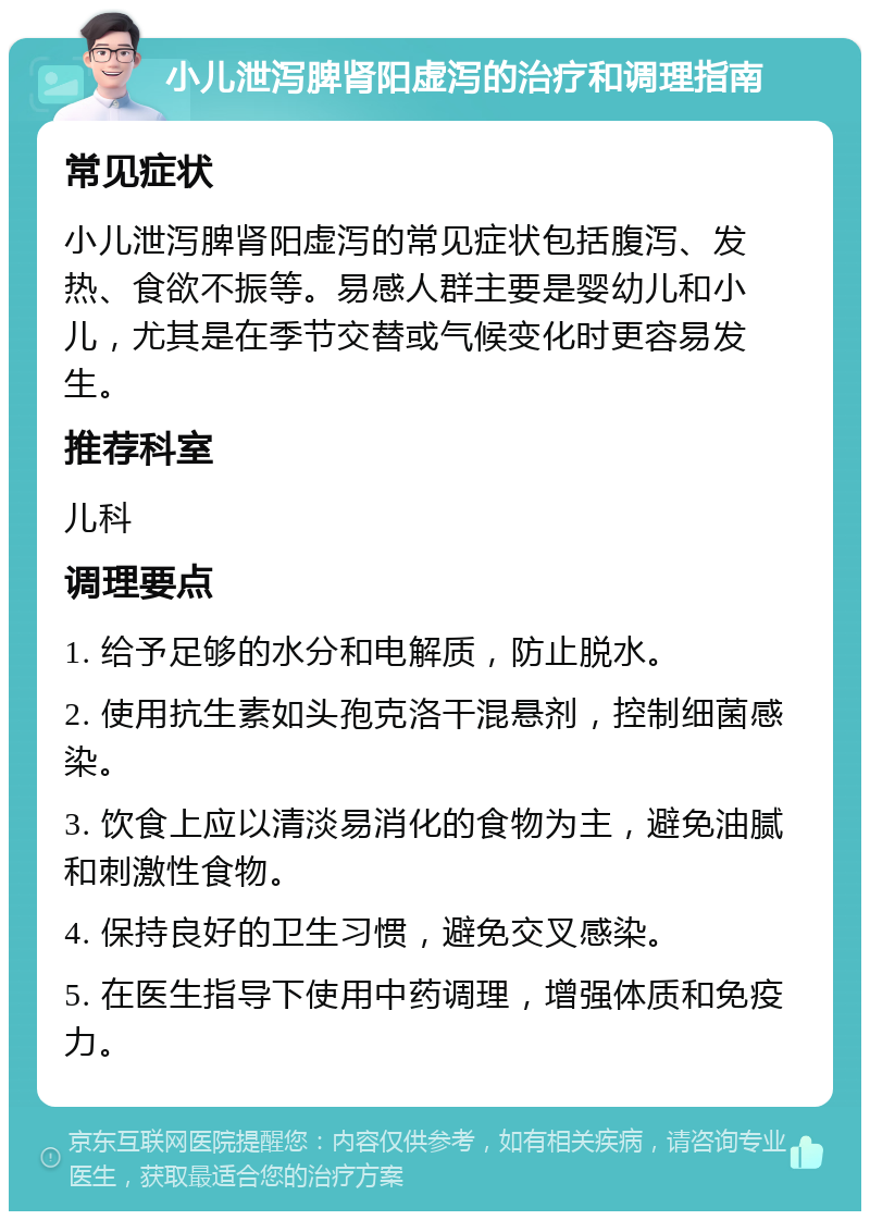 小儿泄泻脾肾阳虚泻的治疗和调理指南 常见症状 小儿泄泻脾肾阳虚泻的常见症状包括腹泻、发热、食欲不振等。易感人群主要是婴幼儿和小儿，尤其是在季节交替或气候变化时更容易发生。 推荐科室 儿科 调理要点 1. 给予足够的水分和电解质，防止脱水。 2. 使用抗生素如头孢克洛干混悬剂，控制细菌感染。 3. 饮食上应以清淡易消化的食物为主，避免油腻和刺激性食物。 4. 保持良好的卫生习惯，避免交叉感染。 5. 在医生指导下使用中药调理，增强体质和免疫力。