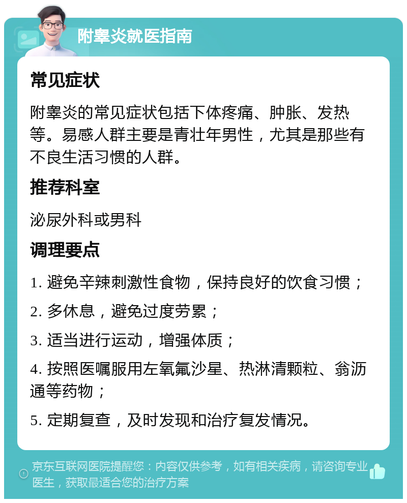 附睾炎就医指南 常见症状 附睾炎的常见症状包括下体疼痛、肿胀、发热等。易感人群主要是青壮年男性，尤其是那些有不良生活习惯的人群。 推荐科室 泌尿外科或男科 调理要点 1. 避免辛辣刺激性食物，保持良好的饮食习惯； 2. 多休息，避免过度劳累； 3. 适当进行运动，增强体质； 4. 按照医嘱服用左氧氟沙星、热淋清颗粒、翁沥通等药物； 5. 定期复查，及时发现和治疗复发情况。