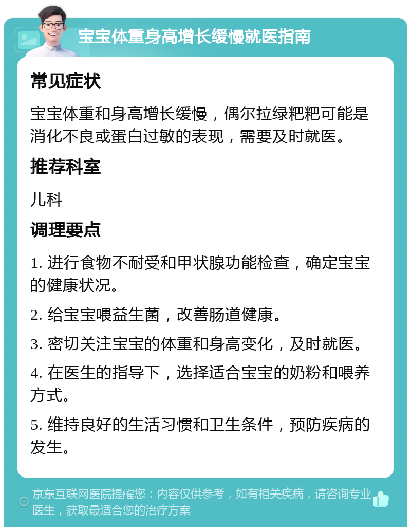 宝宝体重身高增长缓慢就医指南 常见症状 宝宝体重和身高增长缓慢，偶尔拉绿粑粑可能是消化不良或蛋白过敏的表现，需要及时就医。 推荐科室 儿科 调理要点 1. 进行食物不耐受和甲状腺功能检查，确定宝宝的健康状况。 2. 给宝宝喂益生菌，改善肠道健康。 3. 密切关注宝宝的体重和身高变化，及时就医。 4. 在医生的指导下，选择适合宝宝的奶粉和喂养方式。 5. 维持良好的生活习惯和卫生条件，预防疾病的发生。