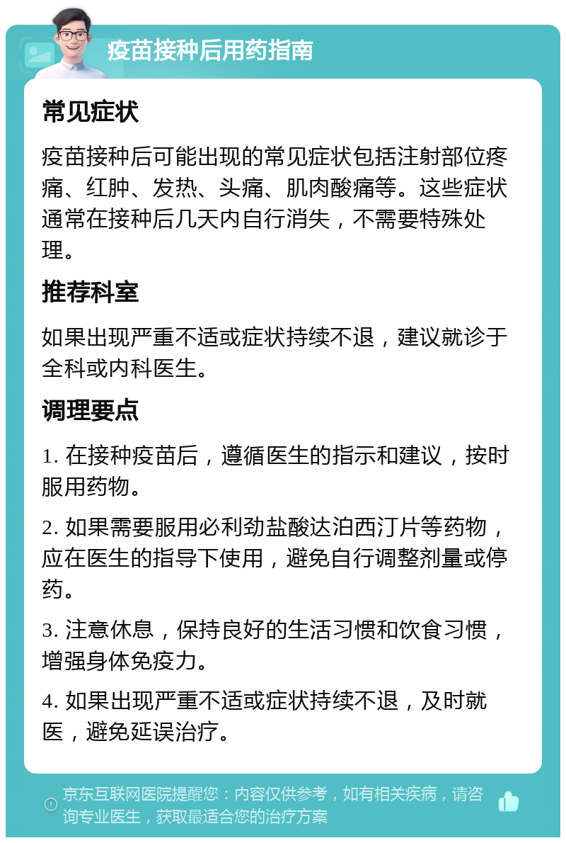 疫苗接种后用药指南 常见症状 疫苗接种后可能出现的常见症状包括注射部位疼痛、红肿、发热、头痛、肌肉酸痛等。这些症状通常在接种后几天内自行消失，不需要特殊处理。 推荐科室 如果出现严重不适或症状持续不退，建议就诊于全科或内科医生。 调理要点 1. 在接种疫苗后，遵循医生的指示和建议，按时服用药物。 2. 如果需要服用必利劲盐酸达泊西汀片等药物，应在医生的指导下使用，避免自行调整剂量或停药。 3. 注意休息，保持良好的生活习惯和饮食习惯，增强身体免疫力。 4. 如果出现严重不适或症状持续不退，及时就医，避免延误治疗。