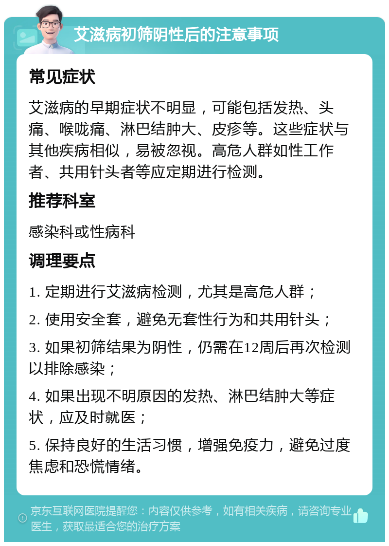 艾滋病初筛阴性后的注意事项 常见症状 艾滋病的早期症状不明显，可能包括发热、头痛、喉咙痛、淋巴结肿大、皮疹等。这些症状与其他疾病相似，易被忽视。高危人群如性工作者、共用针头者等应定期进行检测。 推荐科室 感染科或性病科 调理要点 1. 定期进行艾滋病检测，尤其是高危人群； 2. 使用安全套，避免无套性行为和共用针头； 3. 如果初筛结果为阴性，仍需在12周后再次检测以排除感染； 4. 如果出现不明原因的发热、淋巴结肿大等症状，应及时就医； 5. 保持良好的生活习惯，增强免疫力，避免过度焦虑和恐慌情绪。