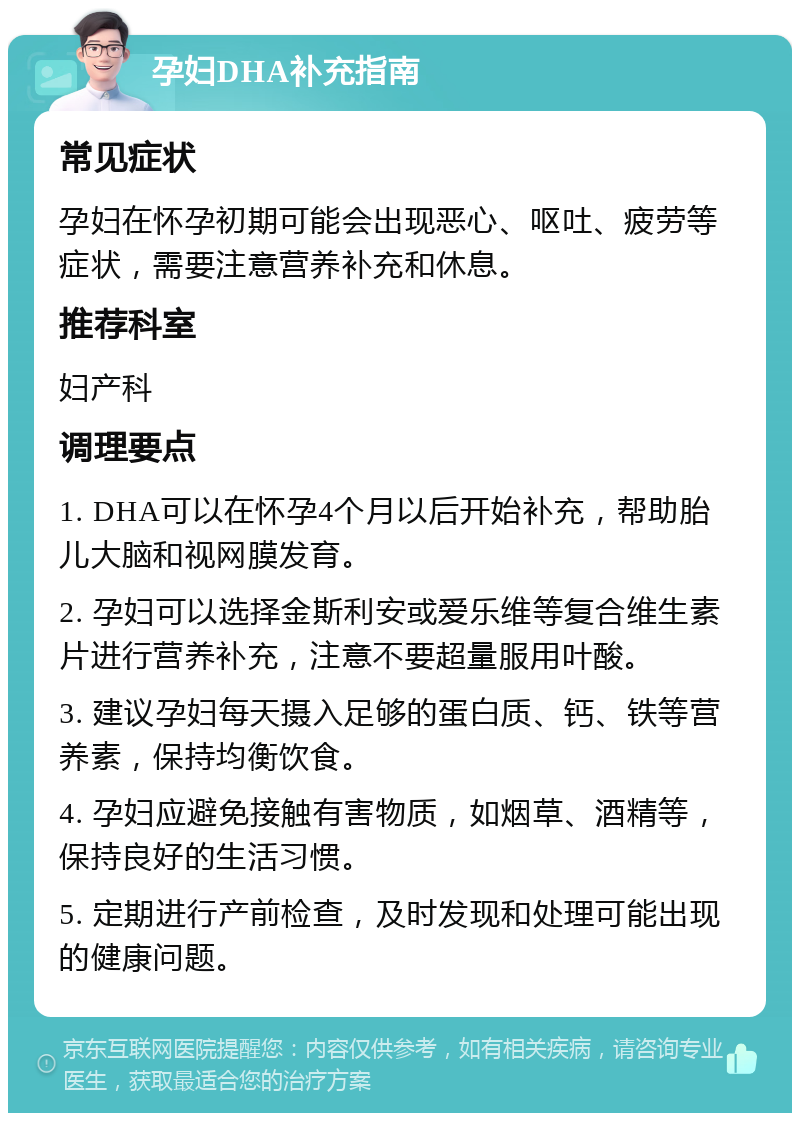 孕妇DHA补充指南 常见症状 孕妇在怀孕初期可能会出现恶心、呕吐、疲劳等症状，需要注意营养补充和休息。 推荐科室 妇产科 调理要点 1. DHA可以在怀孕4个月以后开始补充，帮助胎儿大脑和视网膜发育。 2. 孕妇可以选择金斯利安或爱乐维等复合维生素片进行营养补充，注意不要超量服用叶酸。 3. 建议孕妇每天摄入足够的蛋白质、钙、铁等营养素，保持均衡饮食。 4. 孕妇应避免接触有害物质，如烟草、酒精等，保持良好的生活习惯。 5. 定期进行产前检查，及时发现和处理可能出现的健康问题。