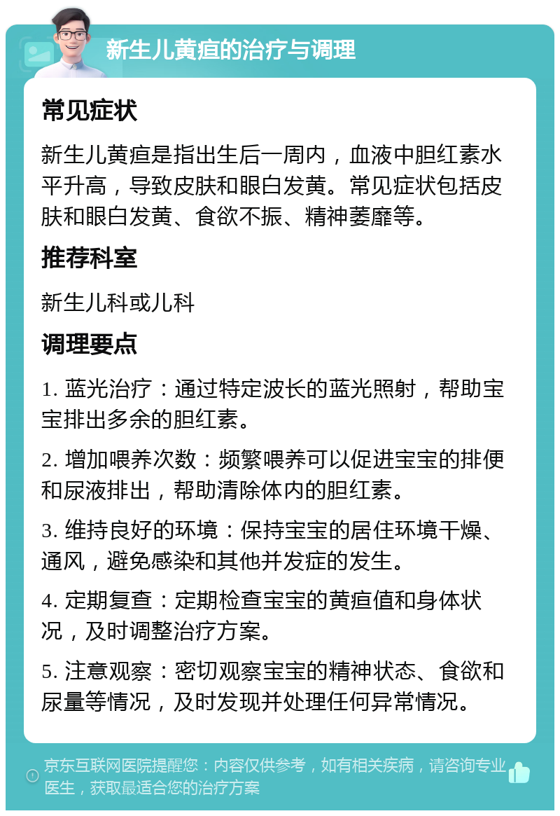 新生儿黄疸的治疗与调理 常见症状 新生儿黄疸是指出生后一周内，血液中胆红素水平升高，导致皮肤和眼白发黄。常见症状包括皮肤和眼白发黄、食欲不振、精神萎靡等。 推荐科室 新生儿科或儿科 调理要点 1. 蓝光治疗：通过特定波长的蓝光照射，帮助宝宝排出多余的胆红素。 2. 增加喂养次数：频繁喂养可以促进宝宝的排便和尿液排出，帮助清除体内的胆红素。 3. 维持良好的环境：保持宝宝的居住环境干燥、通风，避免感染和其他并发症的发生。 4. 定期复查：定期检查宝宝的黄疸值和身体状况，及时调整治疗方案。 5. 注意观察：密切观察宝宝的精神状态、食欲和尿量等情况，及时发现并处理任何异常情况。