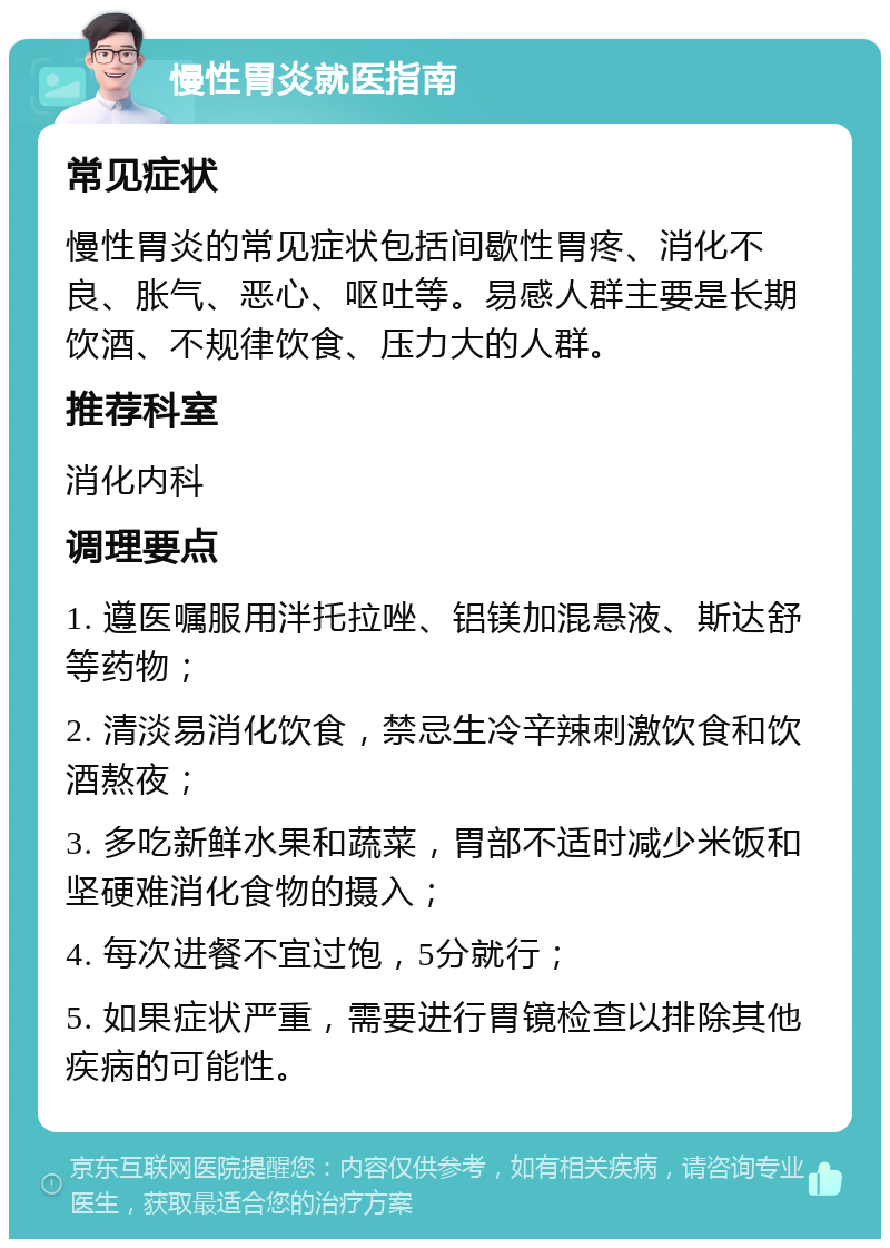 慢性胃炎就医指南 常见症状 慢性胃炎的常见症状包括间歇性胃疼、消化不良、胀气、恶心、呕吐等。易感人群主要是长期饮酒、不规律饮食、压力大的人群。 推荐科室 消化内科 调理要点 1. 遵医嘱服用泮托拉唑、铝镁加混悬液、斯达舒等药物； 2. 清淡易消化饮食，禁忌生冷辛辣刺激饮食和饮酒熬夜； 3. 多吃新鲜水果和蔬菜，胃部不适时减少米饭和坚硬难消化食物的摄入； 4. 每次进餐不宜过饱，5分就行； 5. 如果症状严重，需要进行胃镜检查以排除其他疾病的可能性。