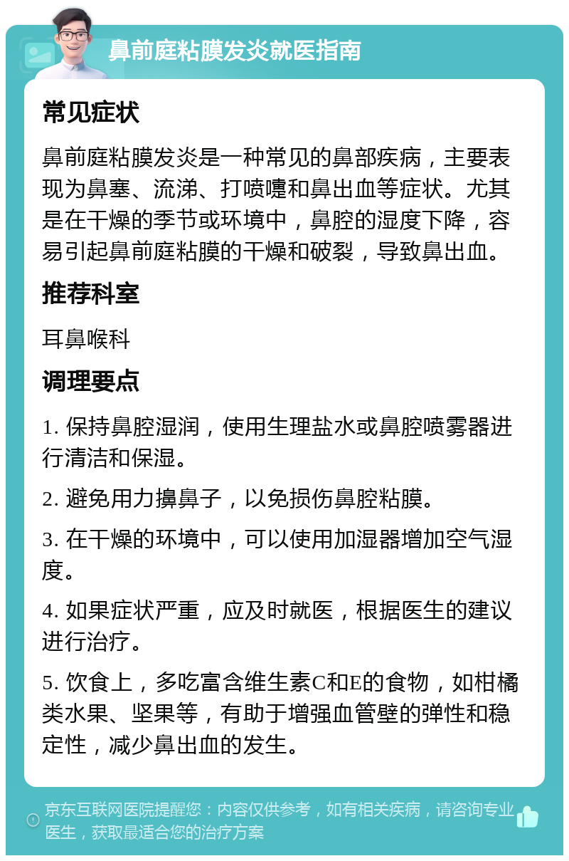 鼻前庭粘膜发炎就医指南 常见症状 鼻前庭粘膜发炎是一种常见的鼻部疾病，主要表现为鼻塞、流涕、打喷嚏和鼻出血等症状。尤其是在干燥的季节或环境中，鼻腔的湿度下降，容易引起鼻前庭粘膜的干燥和破裂，导致鼻出血。 推荐科室 耳鼻喉科 调理要点 1. 保持鼻腔湿润，使用生理盐水或鼻腔喷雾器进行清洁和保湿。 2. 避免用力擤鼻子，以免损伤鼻腔粘膜。 3. 在干燥的环境中，可以使用加湿器增加空气湿度。 4. 如果症状严重，应及时就医，根据医生的建议进行治疗。 5. 饮食上，多吃富含维生素C和E的食物，如柑橘类水果、坚果等，有助于增强血管壁的弹性和稳定性，减少鼻出血的发生。