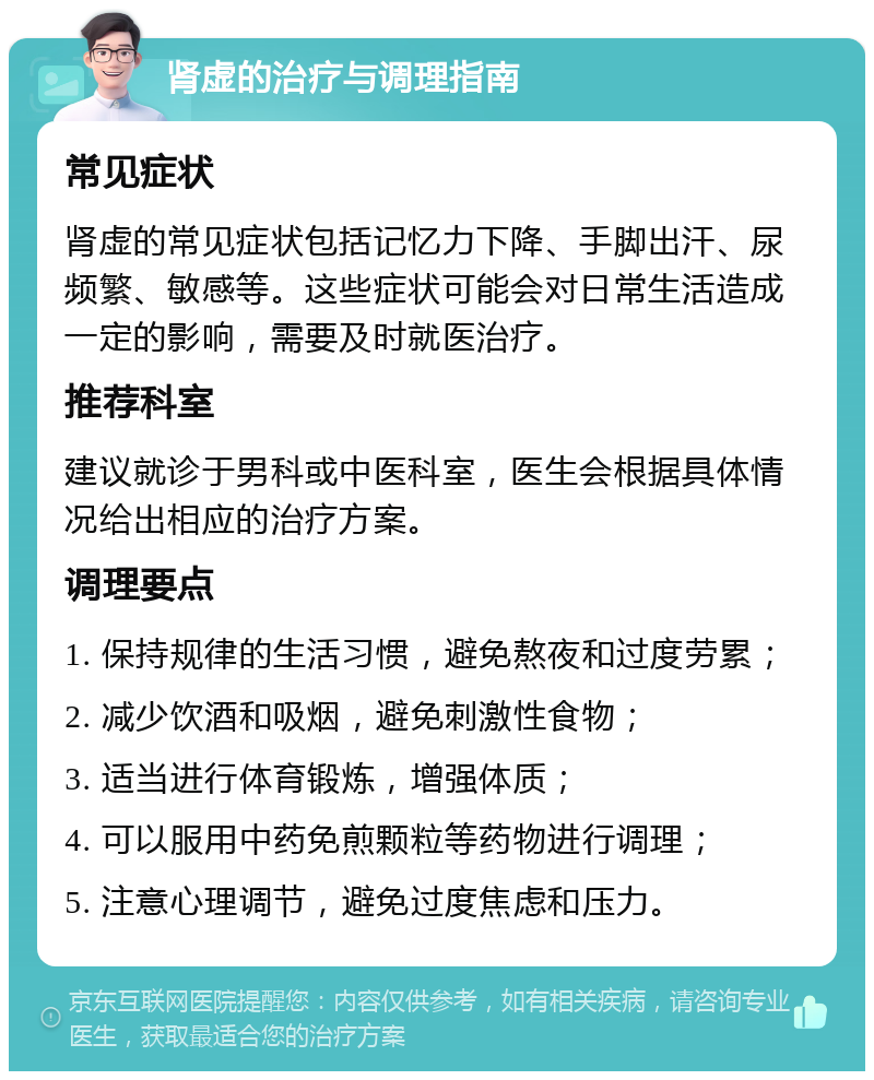 肾虚的治疗与调理指南 常见症状 肾虚的常见症状包括记忆力下降、手脚出汗、尿频繁、敏感等。这些症状可能会对日常生活造成一定的影响，需要及时就医治疗。 推荐科室 建议就诊于男科或中医科室，医生会根据具体情况给出相应的治疗方案。 调理要点 1. 保持规律的生活习惯，避免熬夜和过度劳累； 2. 减少饮酒和吸烟，避免刺激性食物； 3. 适当进行体育锻炼，增强体质； 4. 可以服用中药免煎颗粒等药物进行调理； 5. 注意心理调节，避免过度焦虑和压力。