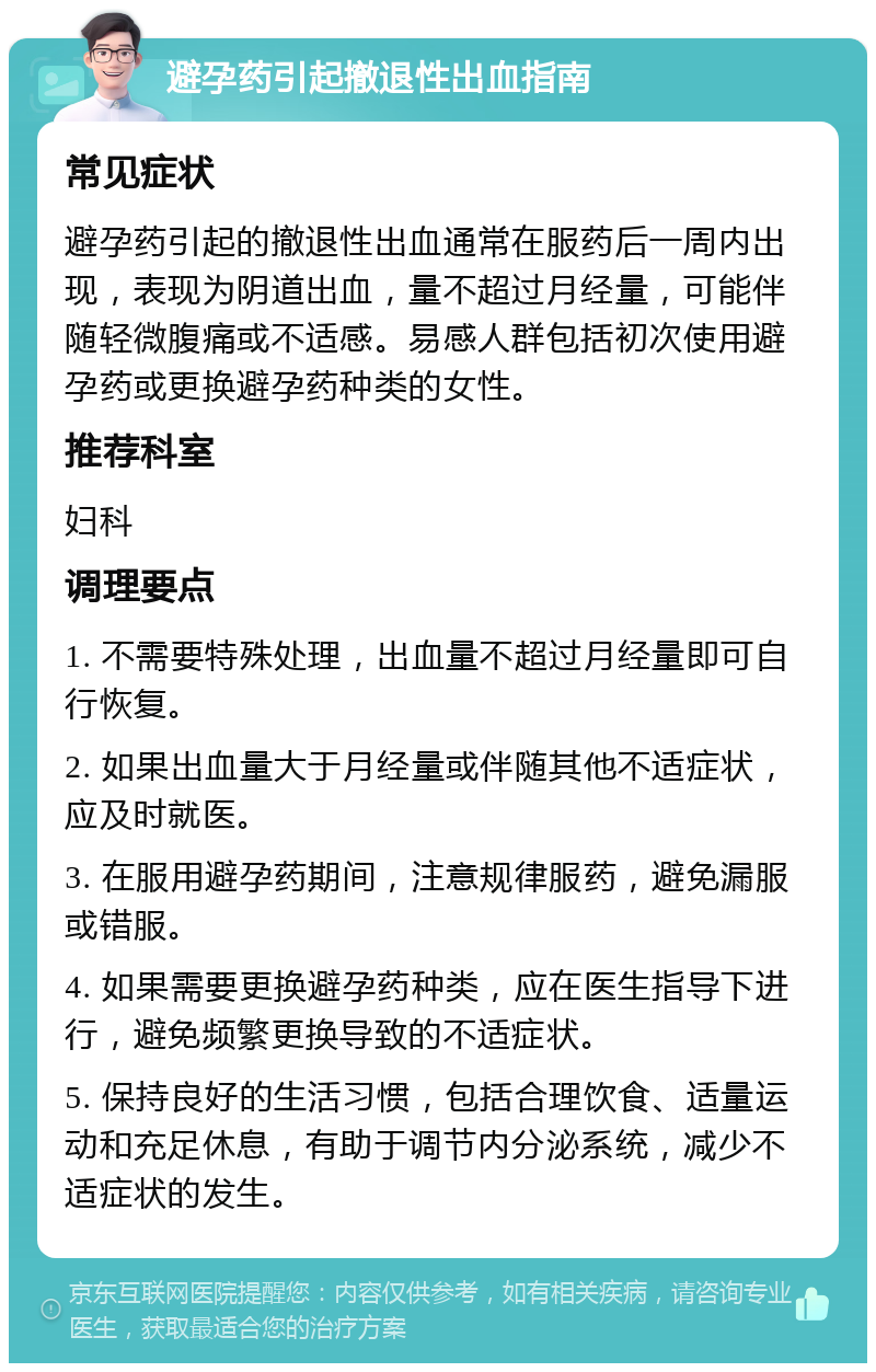 避孕药引起撤退性出血指南 常见症状 避孕药引起的撤退性出血通常在服药后一周内出现，表现为阴道出血，量不超过月经量，可能伴随轻微腹痛或不适感。易感人群包括初次使用避孕药或更换避孕药种类的女性。 推荐科室 妇科 调理要点 1. 不需要特殊处理，出血量不超过月经量即可自行恢复。 2. 如果出血量大于月经量或伴随其他不适症状，应及时就医。 3. 在服用避孕药期间，注意规律服药，避免漏服或错服。 4. 如果需要更换避孕药种类，应在医生指导下进行，避免频繁更换导致的不适症状。 5. 保持良好的生活习惯，包括合理饮食、适量运动和充足休息，有助于调节内分泌系统，减少不适症状的发生。