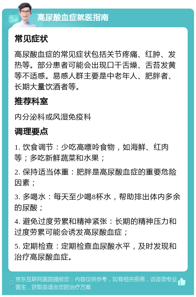 高尿酸血症就医指南 常见症状 高尿酸血症的常见症状包括关节疼痛、红肿、发热等。部分患者可能会出现口干舌燥、舌苔发黄等不适感。易感人群主要是中老年人、肥胖者、长期大量饮酒者等。 推荐科室 内分泌科或风湿免疫科 调理要点 1. 饮食调节：少吃高嘌呤食物，如海鲜、红肉等；多吃新鲜蔬菜和水果； 2. 保持适当体重：肥胖是高尿酸血症的重要危险因素； 3. 多喝水：每天至少喝8杯水，帮助排出体内多余的尿酸； 4. 避免过度劳累和精神紧张：长期的精神压力和过度劳累可能会诱发高尿酸血症； 5. 定期检查：定期检查血尿酸水平，及时发现和治疗高尿酸血症。