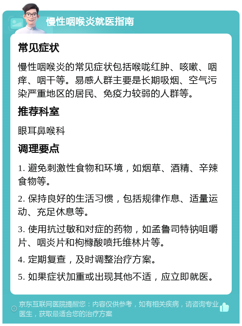 慢性咽喉炎就医指南 常见症状 慢性咽喉炎的常见症状包括喉咙红肿、咳嗽、咽痒、咽干等。易感人群主要是长期吸烟、空气污染严重地区的居民、免疫力较弱的人群等。 推荐科室 眼耳鼻喉科 调理要点 1. 避免刺激性食物和环境，如烟草、酒精、辛辣食物等。 2. 保持良好的生活习惯，包括规律作息、适量运动、充足休息等。 3. 使用抗过敏和对症的药物，如孟鲁司特钠咀嚼片、咽炎片和枸橼酸喷托维林片等。 4. 定期复查，及时调整治疗方案。 5. 如果症状加重或出现其他不适，应立即就医。