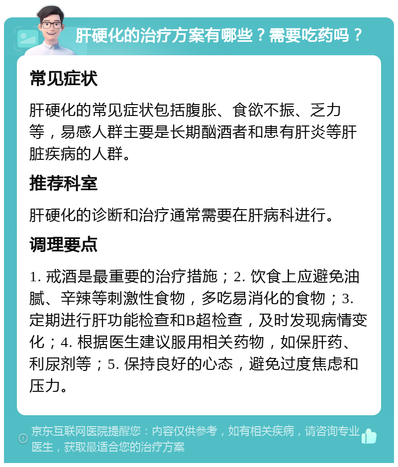 肝硬化的治疗方案有哪些？需要吃药吗？ 常见症状 肝硬化的常见症状包括腹胀、食欲不振、乏力等，易感人群主要是长期酗酒者和患有肝炎等肝脏疾病的人群。 推荐科室 肝硬化的诊断和治疗通常需要在肝病科进行。 调理要点 1. 戒酒是最重要的治疗措施；2. 饮食上应避免油腻、辛辣等刺激性食物，多吃易消化的食物；3. 定期进行肝功能检查和B超检查，及时发现病情变化；4. 根据医生建议服用相关药物，如保肝药、利尿剂等；5. 保持良好的心态，避免过度焦虑和压力。