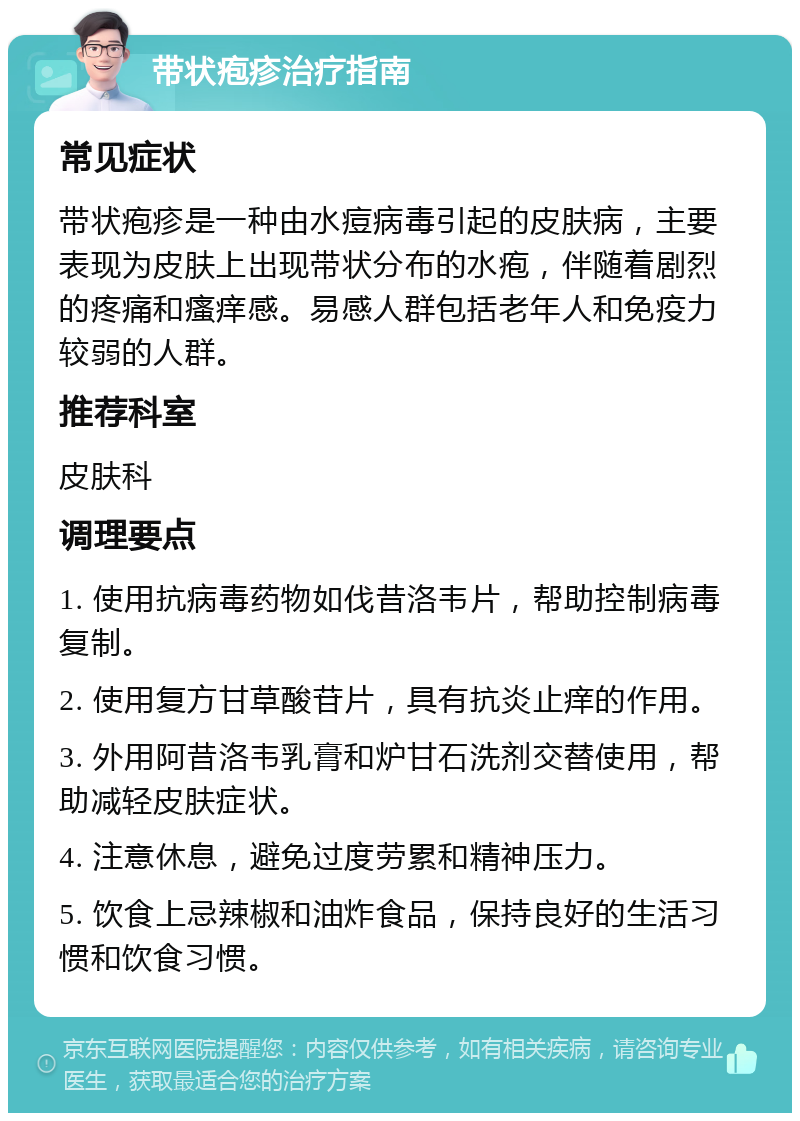 带状疱疹治疗指南 常见症状 带状疱疹是一种由水痘病毒引起的皮肤病，主要表现为皮肤上出现带状分布的水疱，伴随着剧烈的疼痛和瘙痒感。易感人群包括老年人和免疫力较弱的人群。 推荐科室 皮肤科 调理要点 1. 使用抗病毒药物如伐昔洛韦片，帮助控制病毒复制。 2. 使用复方甘草酸苷片，具有抗炎止痒的作用。 3. 外用阿昔洛韦乳膏和炉甘石洗剂交替使用，帮助减轻皮肤症状。 4. 注意休息，避免过度劳累和精神压力。 5. 饮食上忌辣椒和油炸食品，保持良好的生活习惯和饮食习惯。