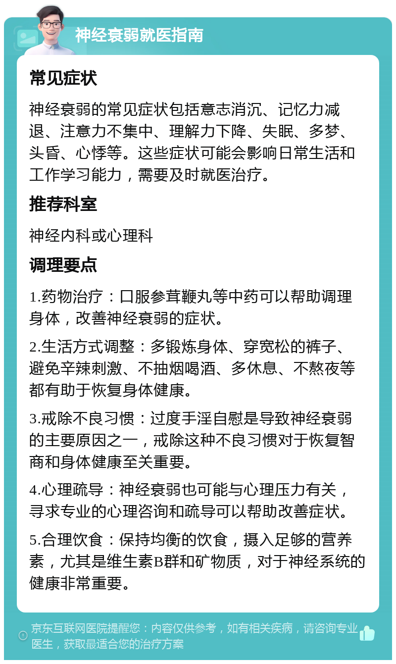 神经衰弱就医指南 常见症状 神经衰弱的常见症状包括意志消沉、记忆力减退、注意力不集中、理解力下降、失眠、多梦、头昏、心悸等。这些症状可能会影响日常生活和工作学习能力，需要及时就医治疗。 推荐科室 神经内科或心理科 调理要点 1.药物治疗：口服参茸鞭丸等中药可以帮助调理身体，改善神经衰弱的症状。 2.生活方式调整：多锻炼身体、穿宽松的裤子、避免辛辣刺激、不抽烟喝酒、多休息、不熬夜等都有助于恢复身体健康。 3.戒除不良习惯：过度手淫自慰是导致神经衰弱的主要原因之一，戒除这种不良习惯对于恢复智商和身体健康至关重要。 4.心理疏导：神经衰弱也可能与心理压力有关，寻求专业的心理咨询和疏导可以帮助改善症状。 5.合理饮食：保持均衡的饮食，摄入足够的营养素，尤其是维生素B群和矿物质，对于神经系统的健康非常重要。