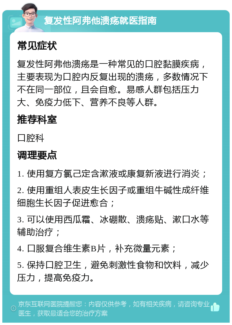 复发性阿弗他溃疡就医指南 常见症状 复发性阿弗他溃疡是一种常见的口腔黏膜疾病，主要表现为口腔内反复出现的溃疡，多数情况下不在同一部位，且会自愈。易感人群包括压力大、免疫力低下、营养不良等人群。 推荐科室 口腔科 调理要点 1. 使用复方氯己定含漱液或康复新液进行消炎； 2. 使用重组人表皮生长因子或重组牛碱性成纤维细胞生长因子促进愈合； 3. 可以使用西瓜霜、冰硼散、溃疡贴、漱口水等辅助治疗； 4. 口服复合维生素B片，补充微量元素； 5. 保持口腔卫生，避免刺激性食物和饮料，减少压力，提高免疫力。