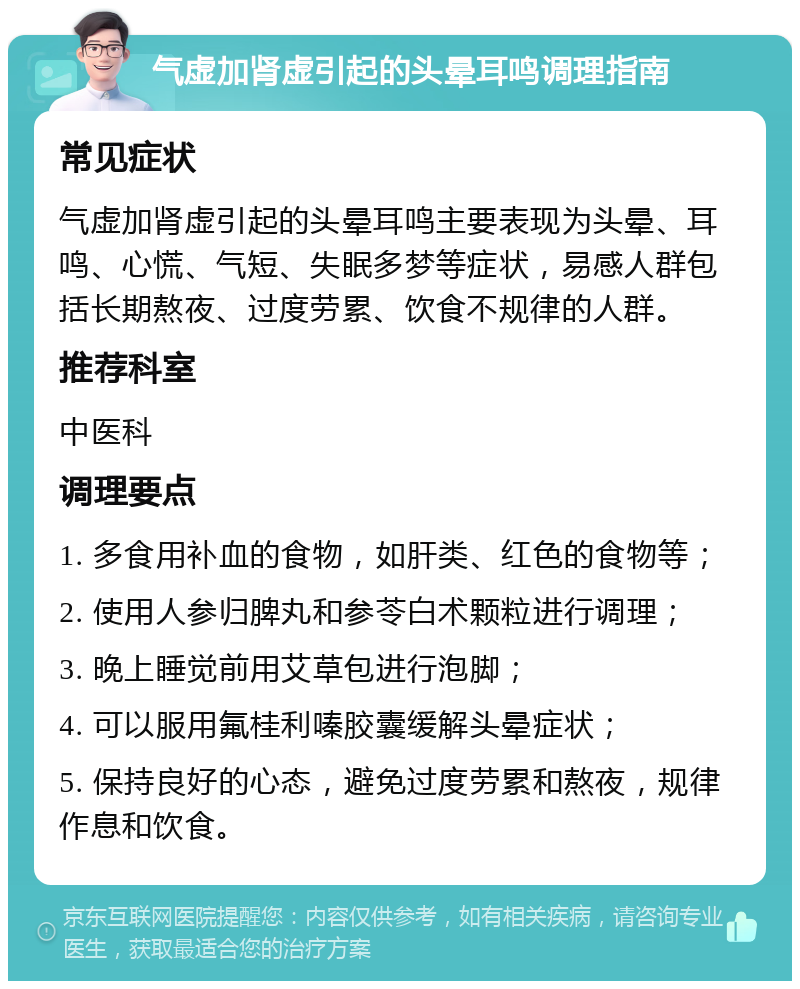 气虚加肾虚引起的头晕耳鸣调理指南 常见症状 气虚加肾虚引起的头晕耳鸣主要表现为头晕、耳鸣、心慌、气短、失眠多梦等症状，易感人群包括长期熬夜、过度劳累、饮食不规律的人群。 推荐科室 中医科 调理要点 1. 多食用补血的食物，如肝类、红色的食物等； 2. 使用人参归脾丸和参苓白术颗粒进行调理； 3. 晚上睡觉前用艾草包进行泡脚； 4. 可以服用氟桂利嗪胶囊缓解头晕症状； 5. 保持良好的心态，避免过度劳累和熬夜，规律作息和饮食。