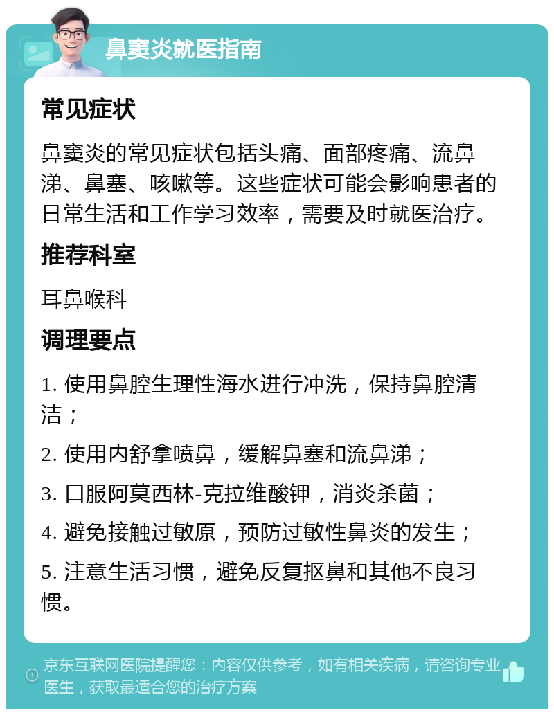 鼻窦炎就医指南 常见症状 鼻窦炎的常见症状包括头痛、面部疼痛、流鼻涕、鼻塞、咳嗽等。这些症状可能会影响患者的日常生活和工作学习效率，需要及时就医治疗。 推荐科室 耳鼻喉科 调理要点 1. 使用鼻腔生理性海水进行冲洗，保持鼻腔清洁； 2. 使用内舒拿喷鼻，缓解鼻塞和流鼻涕； 3. 口服阿莫西林-克拉维酸钾，消炎杀菌； 4. 避免接触过敏原，预防过敏性鼻炎的发生； 5. 注意生活习惯，避免反复抠鼻和其他不良习惯。