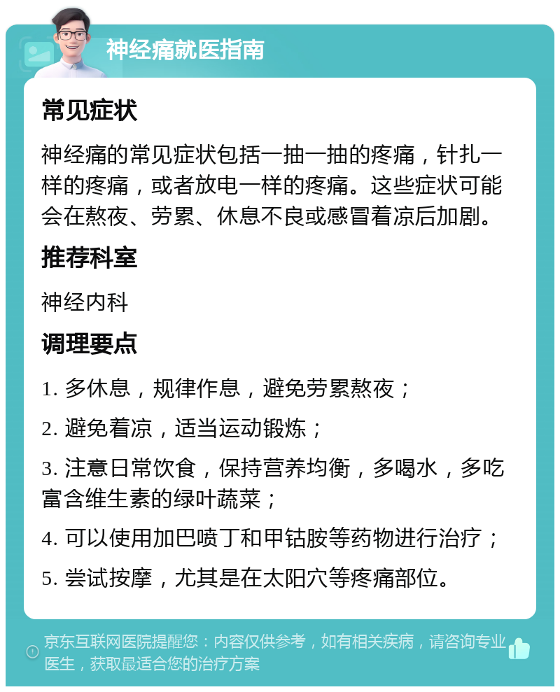 神经痛就医指南 常见症状 神经痛的常见症状包括一抽一抽的疼痛，针扎一样的疼痛，或者放电一样的疼痛。这些症状可能会在熬夜、劳累、休息不良或感冒着凉后加剧。 推荐科室 神经内科 调理要点 1. 多休息，规律作息，避免劳累熬夜； 2. 避免着凉，适当运动锻炼； 3. 注意日常饮食，保持营养均衡，多喝水，多吃富含维生素的绿叶蔬菜； 4. 可以使用加巴喷丁和甲钴胺等药物进行治疗； 5. 尝试按摩，尤其是在太阳穴等疼痛部位。