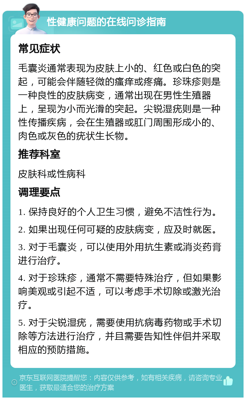 性健康问题的在线问诊指南 常见症状 毛囊炎通常表现为皮肤上小的、红色或白色的突起，可能会伴随轻微的瘙痒或疼痛。珍珠疹则是一种良性的皮肤病变，通常出现在男性生殖器上，呈现为小而光滑的突起。尖锐湿疣则是一种性传播疾病，会在生殖器或肛门周围形成小的、肉色或灰色的疣状生长物。 推荐科室 皮肤科或性病科 调理要点 1. 保持良好的个人卫生习惯，避免不洁性行为。 2. 如果出现任何可疑的皮肤病变，应及时就医。 3. 对于毛囊炎，可以使用外用抗生素或消炎药膏进行治疗。 4. 对于珍珠疹，通常不需要特殊治疗，但如果影响美观或引起不适，可以考虑手术切除或激光治疗。 5. 对于尖锐湿疣，需要使用抗病毒药物或手术切除等方法进行治疗，并且需要告知性伴侣并采取相应的预防措施。