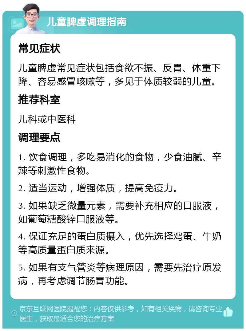 儿童脾虚调理指南 常见症状 儿童脾虚常见症状包括食欲不振、反胃、体重下降、容易感冒咳嗽等，多见于体质较弱的儿童。 推荐科室 儿科或中医科 调理要点 1. 饮食调理，多吃易消化的食物，少食油腻、辛辣等刺激性食物。 2. 适当运动，增强体质，提高免疫力。 3. 如果缺乏微量元素，需要补充相应的口服液，如葡萄糖酸锌口服液等。 4. 保证充足的蛋白质摄入，优先选择鸡蛋、牛奶等高质量蛋白质来源。 5. 如果有支气管炎等病理原因，需要先治疗原发病，再考虑调节肠胃功能。