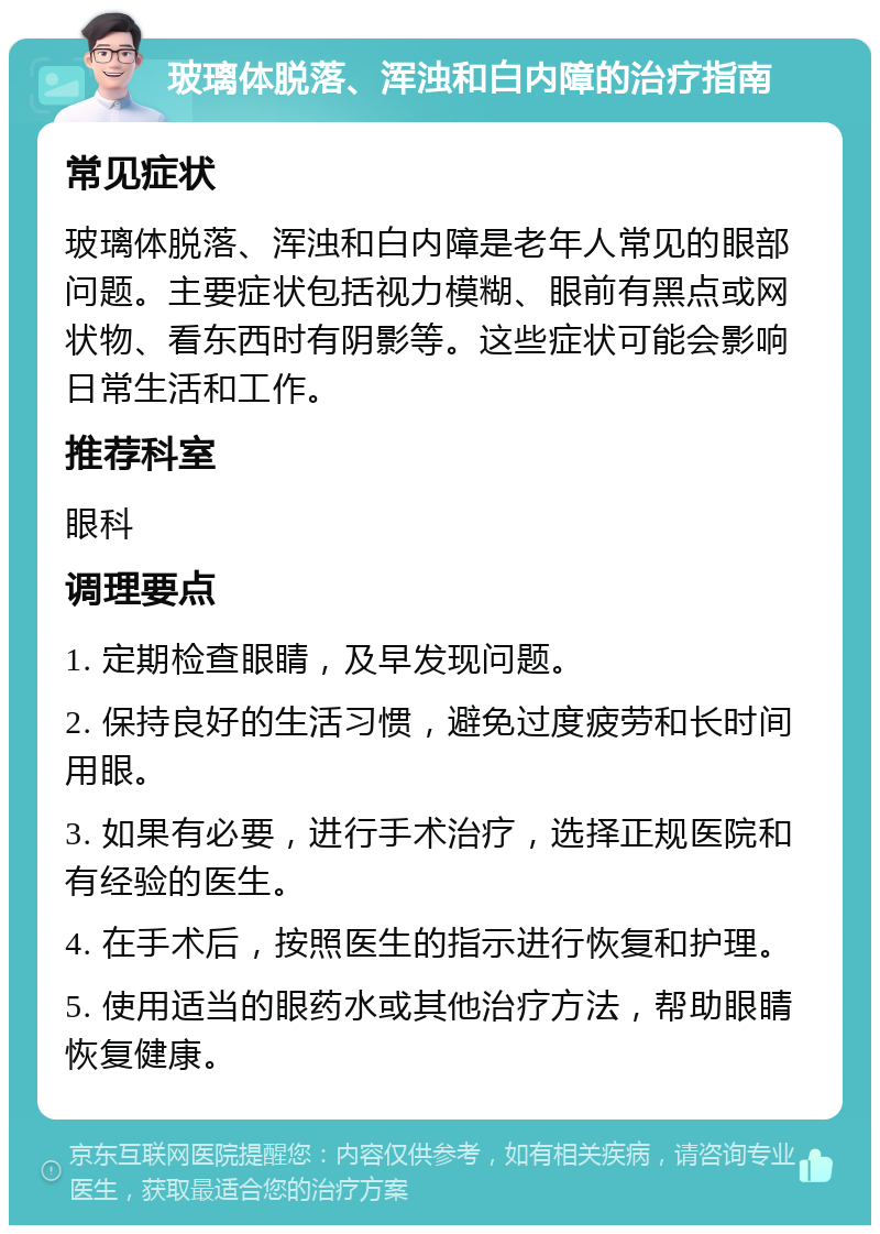 玻璃体脱落、浑浊和白内障的治疗指南 常见症状 玻璃体脱落、浑浊和白内障是老年人常见的眼部问题。主要症状包括视力模糊、眼前有黑点或网状物、看东西时有阴影等。这些症状可能会影响日常生活和工作。 推荐科室 眼科 调理要点 1. 定期检查眼睛，及早发现问题。 2. 保持良好的生活习惯，避免过度疲劳和长时间用眼。 3. 如果有必要，进行手术治疗，选择正规医院和有经验的医生。 4. 在手术后，按照医生的指示进行恢复和护理。 5. 使用适当的眼药水或其他治疗方法，帮助眼睛恢复健康。