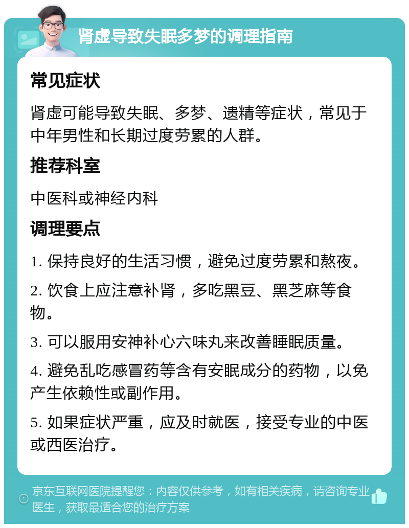 肾虚导致失眠多梦的调理指南 常见症状 肾虚可能导致失眠、多梦、遗精等症状，常见于中年男性和长期过度劳累的人群。 推荐科室 中医科或神经内科 调理要点 1. 保持良好的生活习惯，避免过度劳累和熬夜。 2. 饮食上应注意补肾，多吃黑豆、黑芝麻等食物。 3. 可以服用安神补心六味丸来改善睡眠质量。 4. 避免乱吃感冒药等含有安眠成分的药物，以免产生依赖性或副作用。 5. 如果症状严重，应及时就医，接受专业的中医或西医治疗。