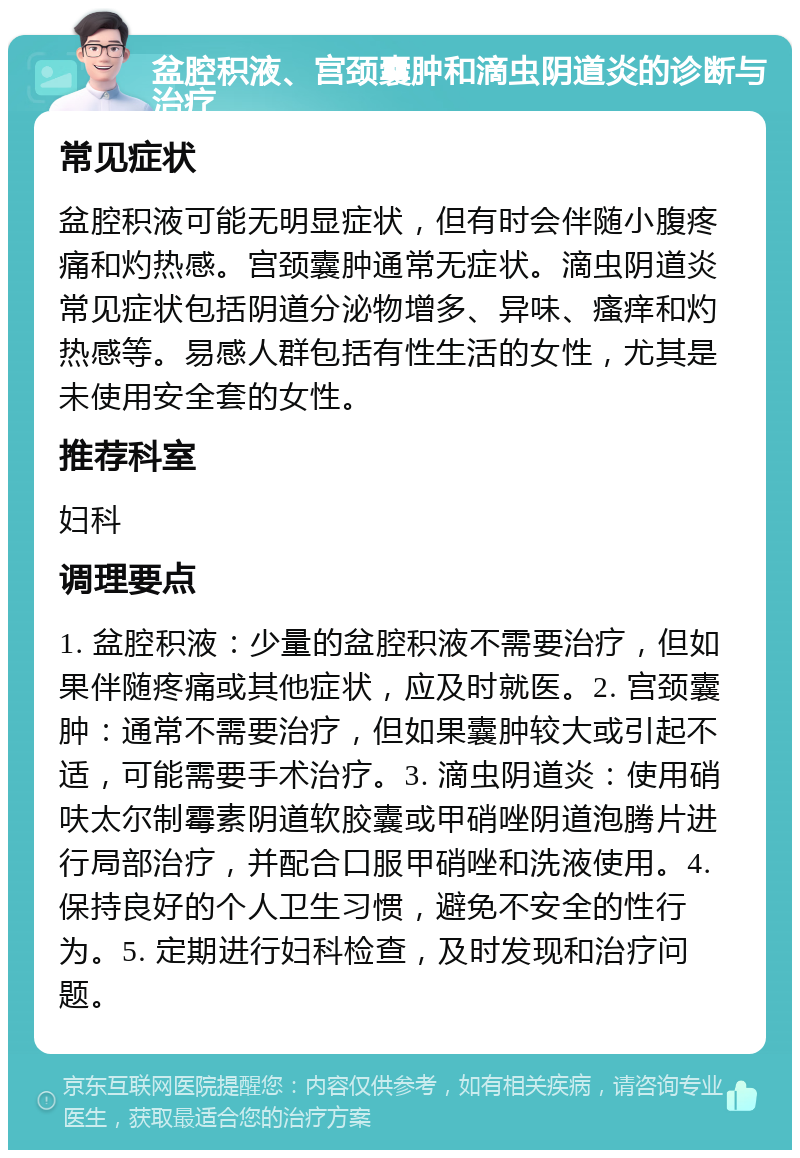 盆腔积液、宫颈囊肿和滴虫阴道炎的诊断与治疗 常见症状 盆腔积液可能无明显症状，但有时会伴随小腹疼痛和灼热感。宫颈囊肿通常无症状。滴虫阴道炎常见症状包括阴道分泌物增多、异味、瘙痒和灼热感等。易感人群包括有性生活的女性，尤其是未使用安全套的女性。 推荐科室 妇科 调理要点 1. 盆腔积液：少量的盆腔积液不需要治疗，但如果伴随疼痛或其他症状，应及时就医。2. 宫颈囊肿：通常不需要治疗，但如果囊肿较大或引起不适，可能需要手术治疗。3. 滴虫阴道炎：使用硝呋太尔制霉素阴道软胶囊或甲硝唑阴道泡腾片进行局部治疗，并配合口服甲硝唑和洗液使用。4. 保持良好的个人卫生习惯，避免不安全的性行为。5. 定期进行妇科检查，及时发现和治疗问题。