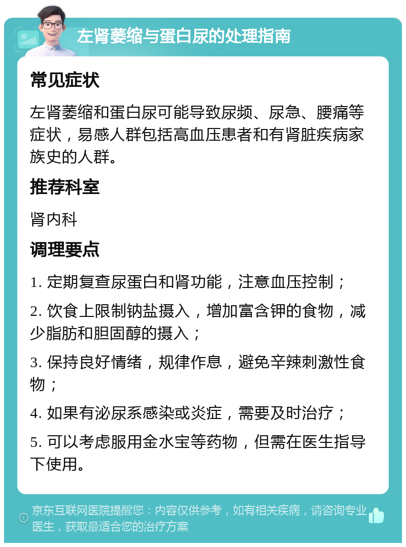 左肾萎缩与蛋白尿的处理指南 常见症状 左肾萎缩和蛋白尿可能导致尿频、尿急、腰痛等症状，易感人群包括高血压患者和有肾脏疾病家族史的人群。 推荐科室 肾内科 调理要点 1. 定期复查尿蛋白和肾功能，注意血压控制； 2. 饮食上限制钠盐摄入，增加富含钾的食物，减少脂肪和胆固醇的摄入； 3. 保持良好情绪，规律作息，避免辛辣刺激性食物； 4. 如果有泌尿系感染或炎症，需要及时治疗； 5. 可以考虑服用金水宝等药物，但需在医生指导下使用。