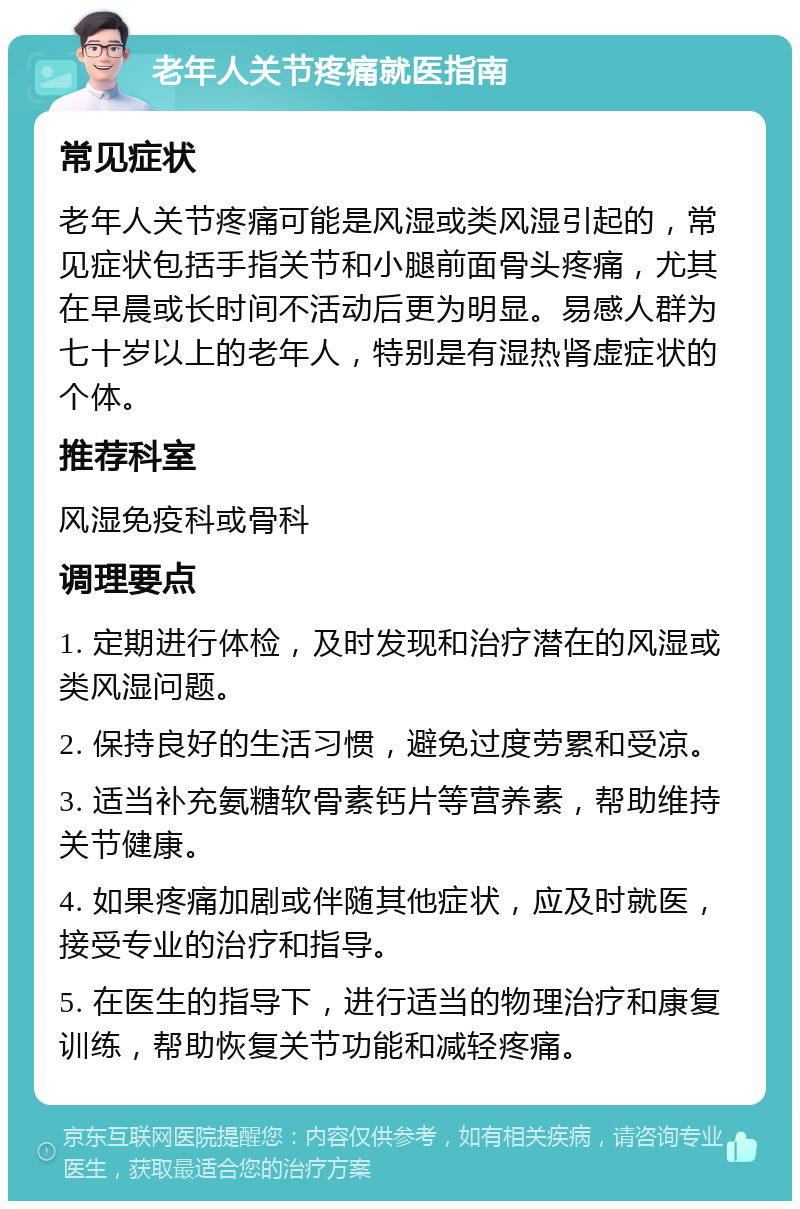 老年人关节疼痛就医指南 常见症状 老年人关节疼痛可能是风湿或类风湿引起的，常见症状包括手指关节和小腿前面骨头疼痛，尤其在早晨或长时间不活动后更为明显。易感人群为七十岁以上的老年人，特别是有湿热肾虚症状的个体。 推荐科室 风湿免疫科或骨科 调理要点 1. 定期进行体检，及时发现和治疗潜在的风湿或类风湿问题。 2. 保持良好的生活习惯，避免过度劳累和受凉。 3. 适当补充氨糖软骨素钙片等营养素，帮助维持关节健康。 4. 如果疼痛加剧或伴随其他症状，应及时就医，接受专业的治疗和指导。 5. 在医生的指导下，进行适当的物理治疗和康复训练，帮助恢复关节功能和减轻疼痛。