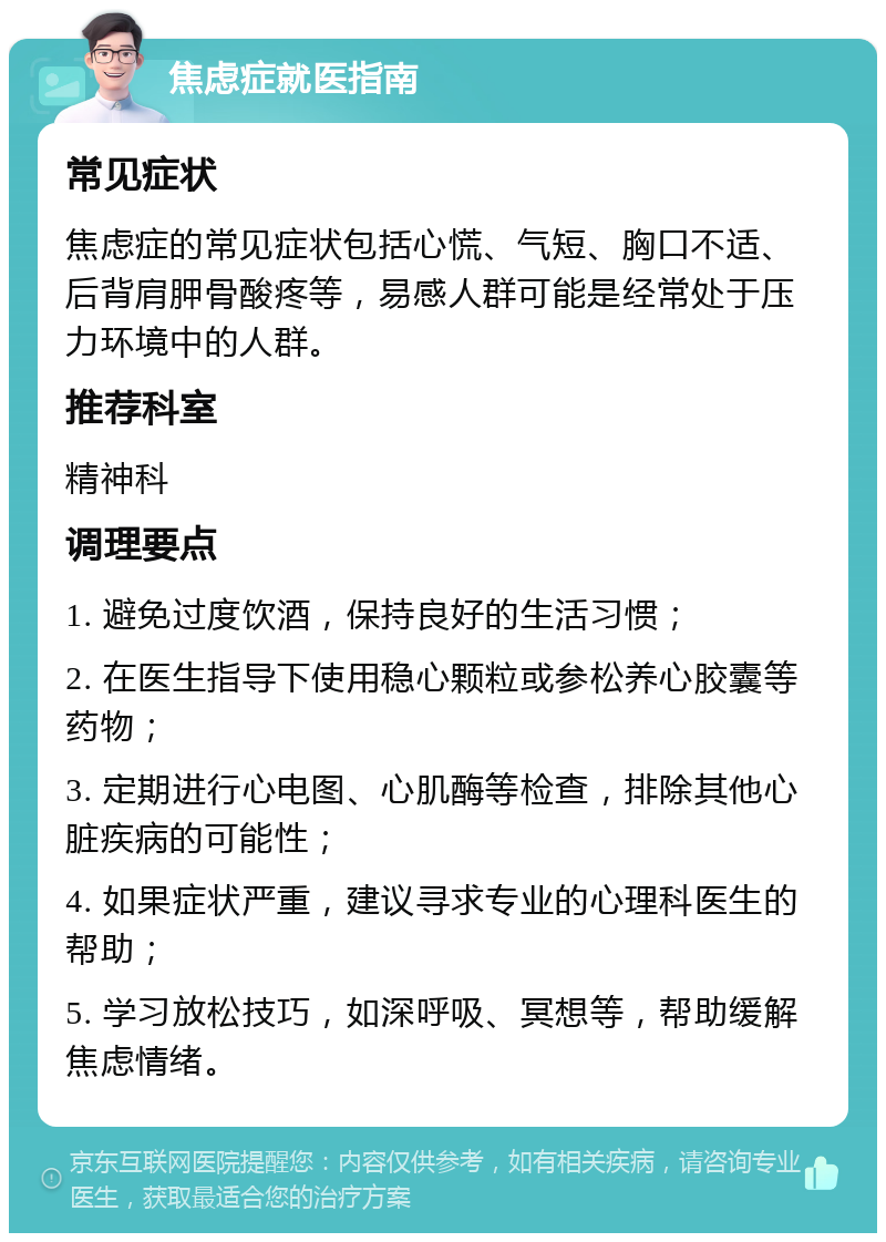 焦虑症就医指南 常见症状 焦虑症的常见症状包括心慌、气短、胸口不适、后背肩胛骨酸疼等，易感人群可能是经常处于压力环境中的人群。 推荐科室 精神科 调理要点 1. 避免过度饮酒，保持良好的生活习惯； 2. 在医生指导下使用稳心颗粒或参松养心胶囊等药物； 3. 定期进行心电图、心肌酶等检查，排除其他心脏疾病的可能性； 4. 如果症状严重，建议寻求专业的心理科医生的帮助； 5. 学习放松技巧，如深呼吸、冥想等，帮助缓解焦虑情绪。