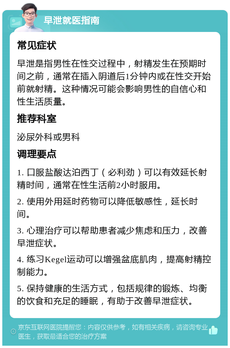 早泄就医指南 常见症状 早泄是指男性在性交过程中，射精发生在预期时间之前，通常在插入阴道后1分钟内或在性交开始前就射精。这种情况可能会影响男性的自信心和性生活质量。 推荐科室 泌尿外科或男科 调理要点 1. 口服盐酸达泊西丁（必利劲）可以有效延长射精时间，通常在性生活前2小时服用。 2. 使用外用延时药物可以降低敏感性，延长时间。 3. 心理治疗可以帮助患者减少焦虑和压力，改善早泄症状。 4. 练习Kegel运动可以增强盆底肌肉，提高射精控制能力。 5. 保持健康的生活方式，包括规律的锻炼、均衡的饮食和充足的睡眠，有助于改善早泄症状。