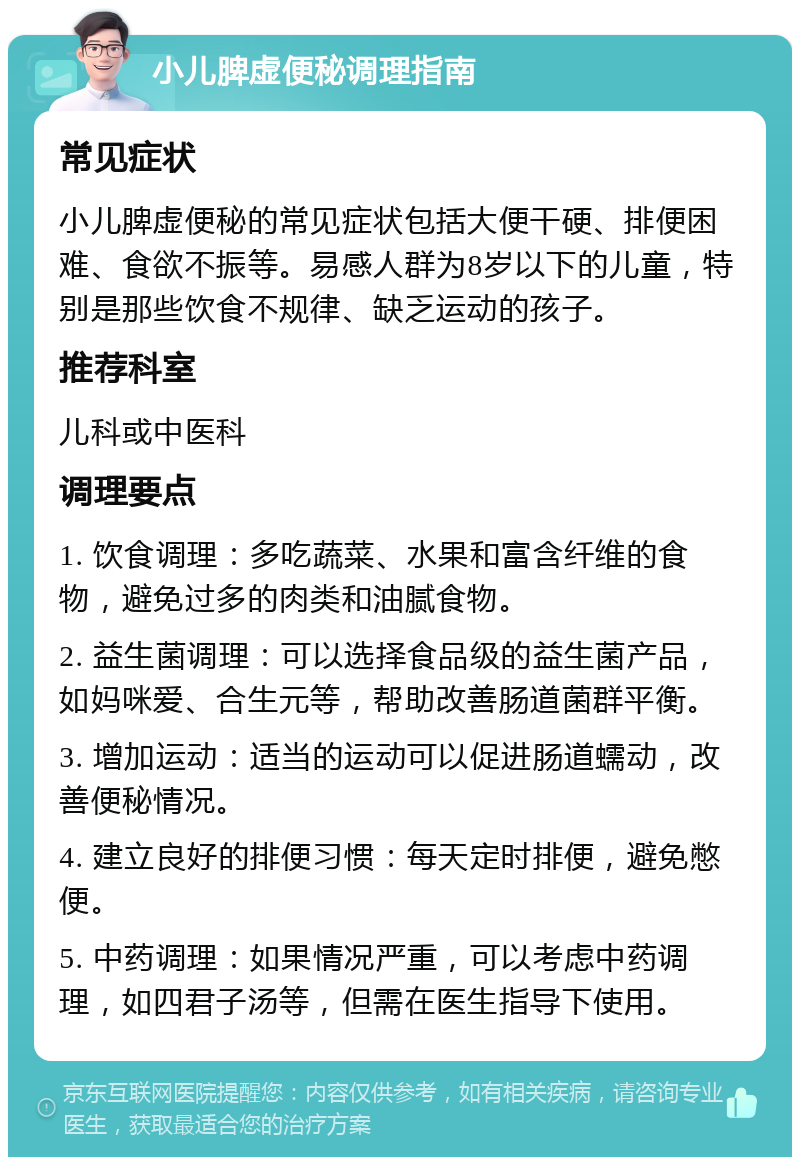 小儿脾虚便秘调理指南 常见症状 小儿脾虚便秘的常见症状包括大便干硬、排便困难、食欲不振等。易感人群为8岁以下的儿童，特别是那些饮食不规律、缺乏运动的孩子。 推荐科室 儿科或中医科 调理要点 1. 饮食调理：多吃蔬菜、水果和富含纤维的食物，避免过多的肉类和油腻食物。 2. 益生菌调理：可以选择食品级的益生菌产品，如妈咪爱、合生元等，帮助改善肠道菌群平衡。 3. 增加运动：适当的运动可以促进肠道蠕动，改善便秘情况。 4. 建立良好的排便习惯：每天定时排便，避免憋便。 5. 中药调理：如果情况严重，可以考虑中药调理，如四君子汤等，但需在医生指导下使用。