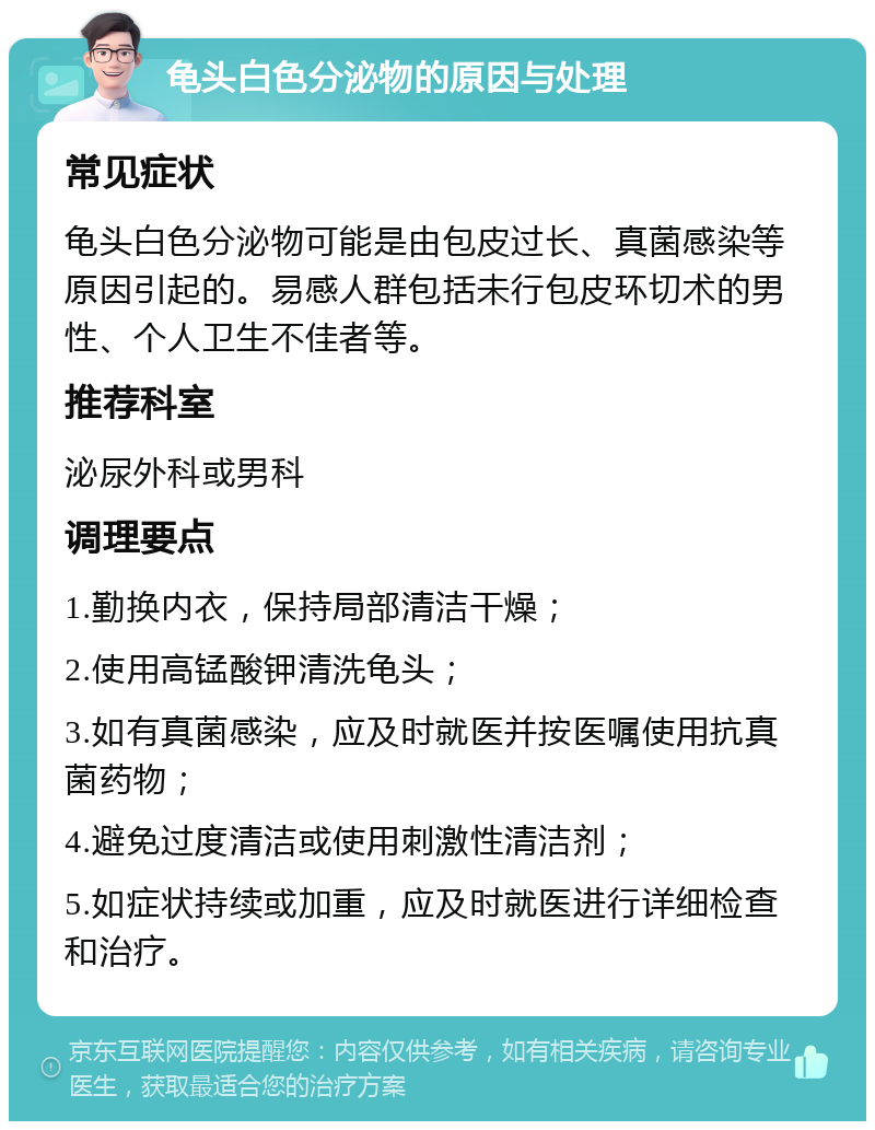 龟头白色分泌物的原因与处理 常见症状 龟头白色分泌物可能是由包皮过长、真菌感染等原因引起的。易感人群包括未行包皮环切术的男性、个人卫生不佳者等。 推荐科室 泌尿外科或男科 调理要点 1.勤换内衣，保持局部清洁干燥； 2.使用高锰酸钾清洗龟头； 3.如有真菌感染，应及时就医并按医嘱使用抗真菌药物； 4.避免过度清洁或使用刺激性清洁剂； 5.如症状持续或加重，应及时就医进行详细检查和治疗。