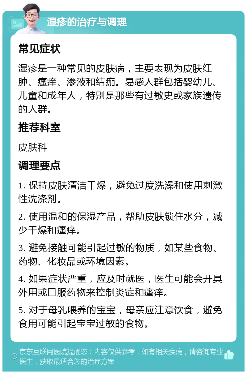 湿疹的治疗与调理 常见症状 湿疹是一种常见的皮肤病，主要表现为皮肤红肿、瘙痒、渗液和结痂。易感人群包括婴幼儿、儿童和成年人，特别是那些有过敏史或家族遗传的人群。 推荐科室 皮肤科 调理要点 1. 保持皮肤清洁干燥，避免过度洗澡和使用刺激性洗涤剂。 2. 使用温和的保湿产品，帮助皮肤锁住水分，减少干燥和瘙痒。 3. 避免接触可能引起过敏的物质，如某些食物、药物、化妆品或环境因素。 4. 如果症状严重，应及时就医，医生可能会开具外用或口服药物来控制炎症和瘙痒。 5. 对于母乳喂养的宝宝，母亲应注意饮食，避免食用可能引起宝宝过敏的食物。