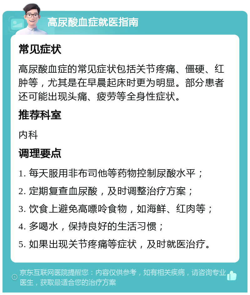 高尿酸血症就医指南 常见症状 高尿酸血症的常见症状包括关节疼痛、僵硬、红肿等，尤其是在早晨起床时更为明显。部分患者还可能出现头痛、疲劳等全身性症状。 推荐科室 内科 调理要点 1. 每天服用非布司他等药物控制尿酸水平； 2. 定期复查血尿酸，及时调整治疗方案； 3. 饮食上避免高嘌呤食物，如海鲜、红肉等； 4. 多喝水，保持良好的生活习惯； 5. 如果出现关节疼痛等症状，及时就医治疗。