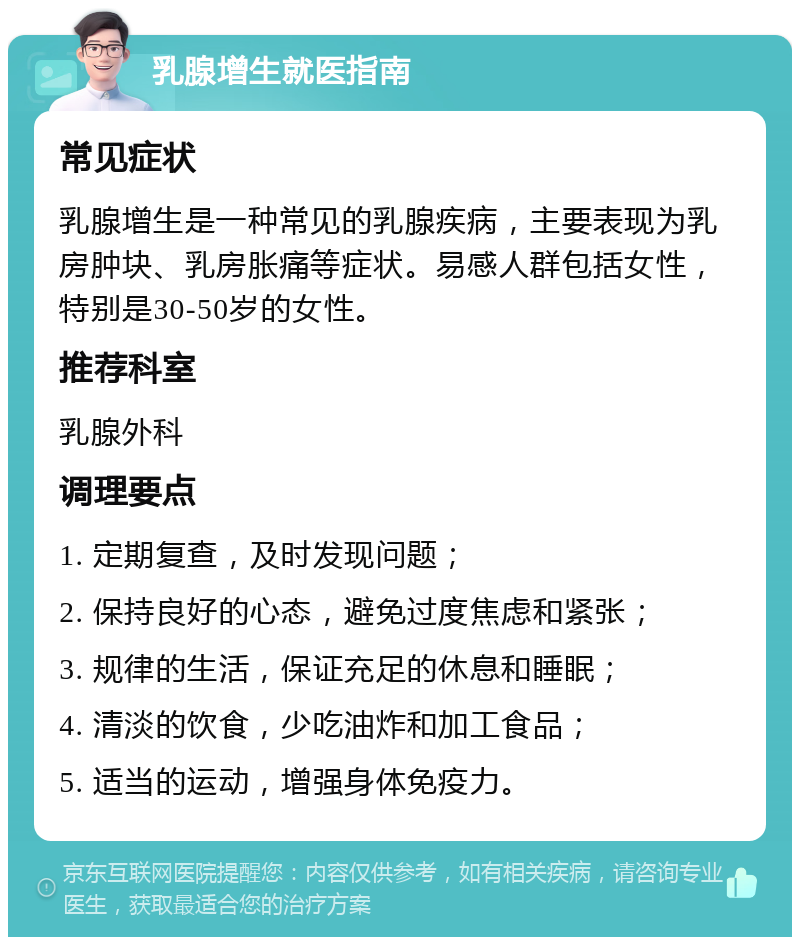 乳腺增生就医指南 常见症状 乳腺增生是一种常见的乳腺疾病，主要表现为乳房肿块、乳房胀痛等症状。易感人群包括女性，特别是30-50岁的女性。 推荐科室 乳腺外科 调理要点 1. 定期复查，及时发现问题； 2. 保持良好的心态，避免过度焦虑和紧张； 3. 规律的生活，保证充足的休息和睡眠； 4. 清淡的饮食，少吃油炸和加工食品； 5. 适当的运动，增强身体免疫力。