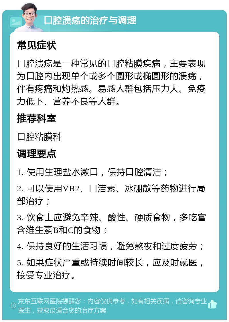 口腔溃疡的治疗与调理 常见症状 口腔溃疡是一种常见的口腔粘膜疾病，主要表现为口腔内出现单个或多个圆形或椭圆形的溃疡，伴有疼痛和灼热感。易感人群包括压力大、免疫力低下、营养不良等人群。 推荐科室 口腔粘膜科 调理要点 1. 使用生理盐水漱口，保持口腔清洁； 2. 可以使用VB2、口洁素、冰硼散等药物进行局部治疗； 3. 饮食上应避免辛辣、酸性、硬质食物，多吃富含维生素B和C的食物； 4. 保持良好的生活习惯，避免熬夜和过度疲劳； 5. 如果症状严重或持续时间较长，应及时就医，接受专业治疗。