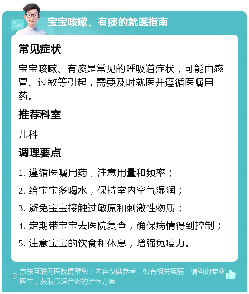 宝宝咳嗽、有痰的就医指南 常见症状 宝宝咳嗽、有痰是常见的呼吸道症状，可能由感冒、过敏等引起，需要及时就医并遵循医嘱用药。 推荐科室 儿科 调理要点 1. 遵循医嘱用药，注意用量和频率； 2. 给宝宝多喝水，保持室内空气湿润； 3. 避免宝宝接触过敏原和刺激性物质； 4. 定期带宝宝去医院复查，确保病情得到控制； 5. 注意宝宝的饮食和休息，增强免疫力。