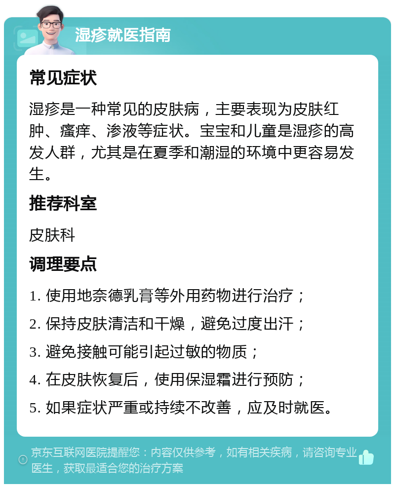 湿疹就医指南 常见症状 湿疹是一种常见的皮肤病，主要表现为皮肤红肿、瘙痒、渗液等症状。宝宝和儿童是湿疹的高发人群，尤其是在夏季和潮湿的环境中更容易发生。 推荐科室 皮肤科 调理要点 1. 使用地奈德乳膏等外用药物进行治疗； 2. 保持皮肤清洁和干燥，避免过度出汗； 3. 避免接触可能引起过敏的物质； 4. 在皮肤恢复后，使用保湿霜进行预防； 5. 如果症状严重或持续不改善，应及时就医。