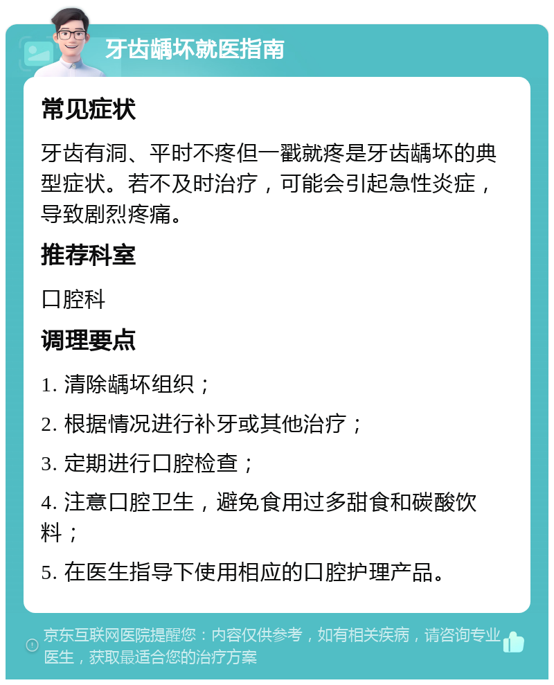 牙齿龋坏就医指南 常见症状 牙齿有洞、平时不疼但一戳就疼是牙齿龋坏的典型症状。若不及时治疗，可能会引起急性炎症，导致剧烈疼痛。 推荐科室 口腔科 调理要点 1. 清除龋坏组织； 2. 根据情况进行补牙或其他治疗； 3. 定期进行口腔检查； 4. 注意口腔卫生，避免食用过多甜食和碳酸饮料； 5. 在医生指导下使用相应的口腔护理产品。