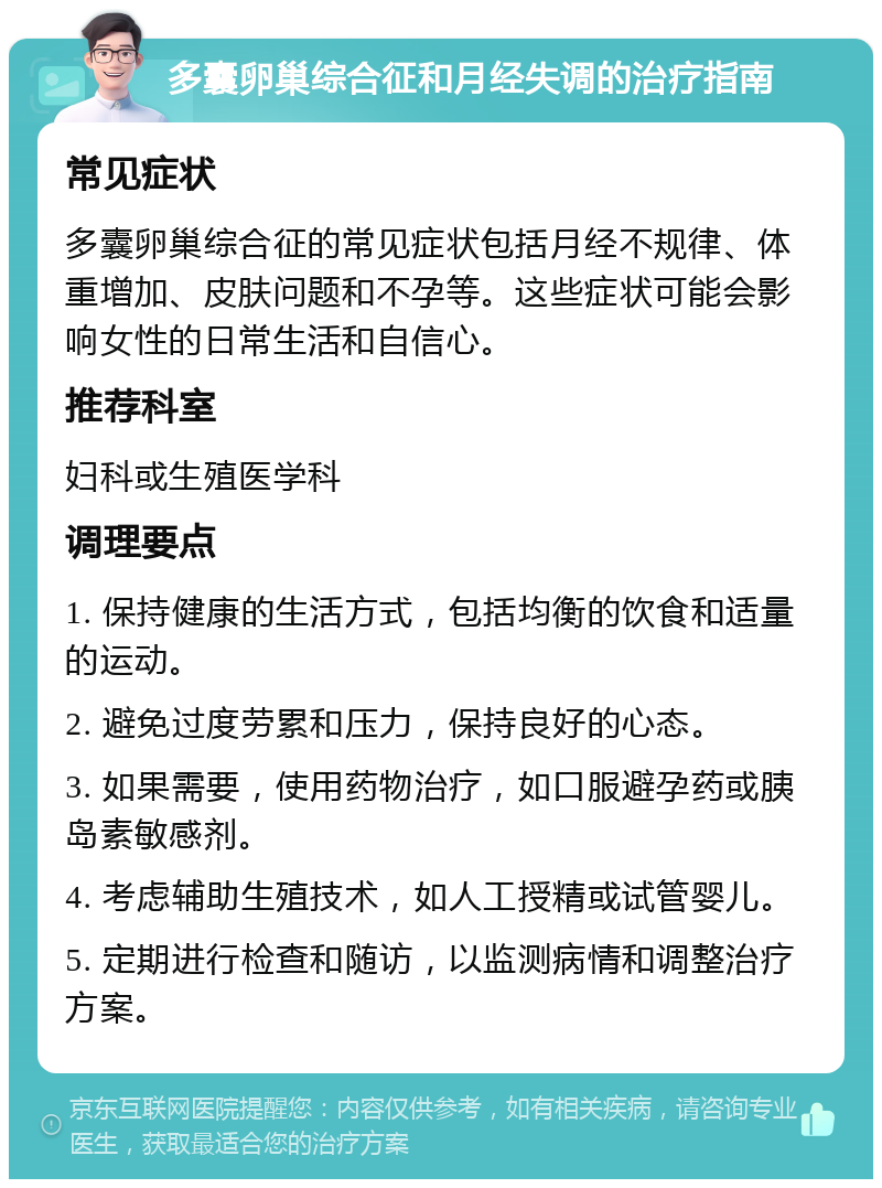 多囊卵巢综合征和月经失调的治疗指南 常见症状 多囊卵巢综合征的常见症状包括月经不规律、体重增加、皮肤问题和不孕等。这些症状可能会影响女性的日常生活和自信心。 推荐科室 妇科或生殖医学科 调理要点 1. 保持健康的生活方式，包括均衡的饮食和适量的运动。 2. 避免过度劳累和压力，保持良好的心态。 3. 如果需要，使用药物治疗，如口服避孕药或胰岛素敏感剂。 4. 考虑辅助生殖技术，如人工授精或试管婴儿。 5. 定期进行检查和随访，以监测病情和调整治疗方案。