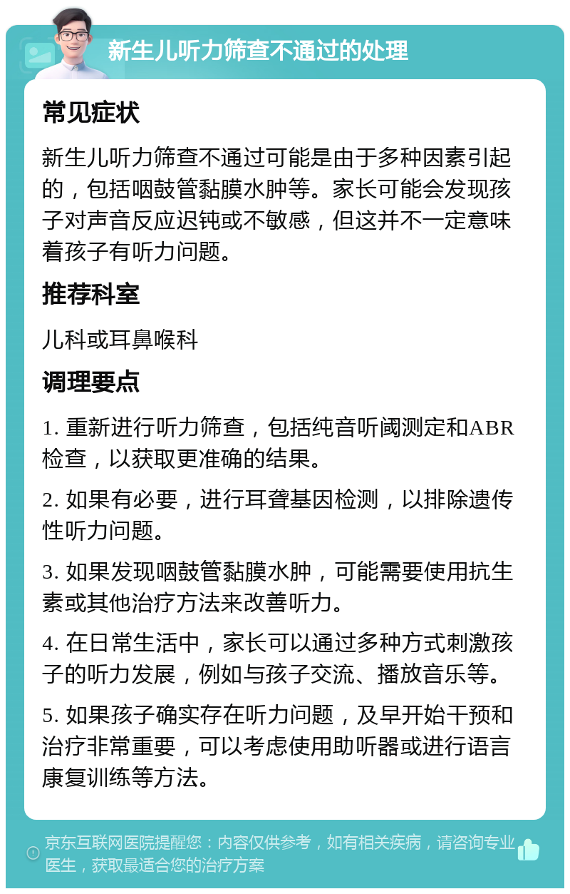 新生儿听力筛查不通过的处理 常见症状 新生儿听力筛查不通过可能是由于多种因素引起的，包括咽鼓管黏膜水肿等。家长可能会发现孩子对声音反应迟钝或不敏感，但这并不一定意味着孩子有听力问题。 推荐科室 儿科或耳鼻喉科 调理要点 1. 重新进行听力筛查，包括纯音听阈测定和ABR检查，以获取更准确的结果。 2. 如果有必要，进行耳聋基因检测，以排除遗传性听力问题。 3. 如果发现咽鼓管黏膜水肿，可能需要使用抗生素或其他治疗方法来改善听力。 4. 在日常生活中，家长可以通过多种方式刺激孩子的听力发展，例如与孩子交流、播放音乐等。 5. 如果孩子确实存在听力问题，及早开始干预和治疗非常重要，可以考虑使用助听器或进行语言康复训练等方法。