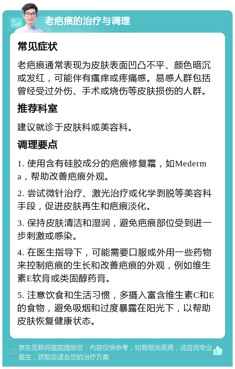 老疤痕的治疗与调理 常见症状 老疤痕通常表现为皮肤表面凹凸不平、颜色暗沉或发红，可能伴有瘙痒或疼痛感。易感人群包括曾经受过外伤、手术或烧伤等皮肤损伤的人群。 推荐科室 建议就诊于皮肤科或美容科。 调理要点 1. 使用含有硅胶成分的疤痕修复霜，如Mederma，帮助改善疤痕外观。 2. 尝试微针治疗、激光治疗或化学剥脱等美容科手段，促进皮肤再生和疤痕淡化。 3. 保持皮肤清洁和湿润，避免疤痕部位受到进一步刺激或感染。 4. 在医生指导下，可能需要口服或外用一些药物来控制疤痕的生长和改善疤痕的外观，例如维生素E软膏或类固醇药膏。 5. 注意饮食和生活习惯，多摄入富含维生素C和E的食物，避免吸烟和过度暴露在阳光下，以帮助皮肤恢复健康状态。