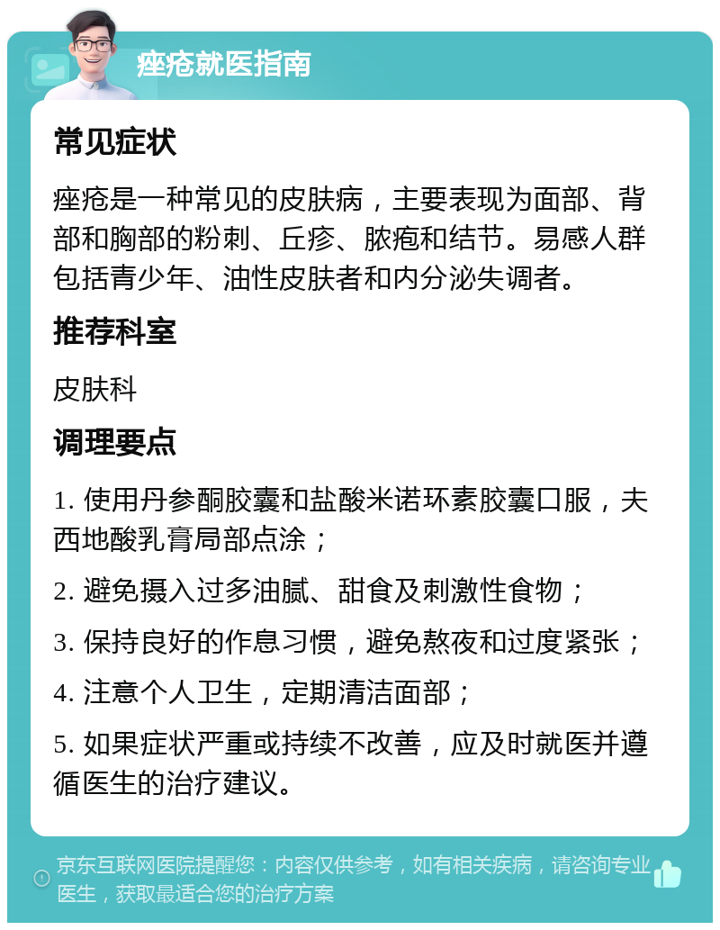 痤疮就医指南 常见症状 痤疮是一种常见的皮肤病，主要表现为面部、背部和胸部的粉刺、丘疹、脓疱和结节。易感人群包括青少年、油性皮肤者和内分泌失调者。 推荐科室 皮肤科 调理要点 1. 使用丹参酮胶囊和盐酸米诺环素胶囊口服，夫西地酸乳膏局部点涂； 2. 避免摄入过多油腻、甜食及刺激性食物； 3. 保持良好的作息习惯，避免熬夜和过度紧张； 4. 注意个人卫生，定期清洁面部； 5. 如果症状严重或持续不改善，应及时就医并遵循医生的治疗建议。