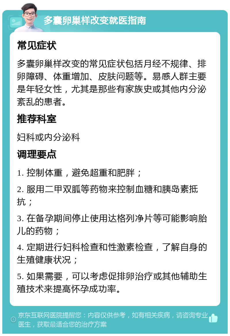 多囊卵巢样改变就医指南 常见症状 多囊卵巢样改变的常见症状包括月经不规律、排卵障碍、体重增加、皮肤问题等。易感人群主要是年轻女性，尤其是那些有家族史或其他内分泌紊乱的患者。 推荐科室 妇科或内分泌科 调理要点 1. 控制体重，避免超重和肥胖； 2. 服用二甲双胍等药物来控制血糖和胰岛素抵抗； 3. 在备孕期间停止使用达格列净片等可能影响胎儿的药物； 4. 定期进行妇科检查和性激素检查，了解自身的生殖健康状况； 5. 如果需要，可以考虑促排卵治疗或其他辅助生殖技术来提高怀孕成功率。