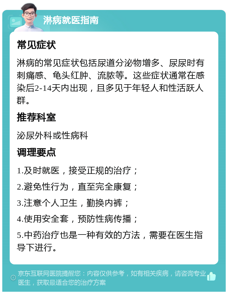 淋病就医指南 常见症状 淋病的常见症状包括尿道分泌物增多、尿尿时有刺痛感、龟头红肿、流脓等。这些症状通常在感染后2-14天内出现，且多见于年轻人和性活跃人群。 推荐科室 泌尿外科或性病科 调理要点 1.及时就医，接受正规的治疗； 2.避免性行为，直至完全康复； 3.注意个人卫生，勤换内裤； 4.使用安全套，预防性病传播； 5.中药治疗也是一种有效的方法，需要在医生指导下进行。