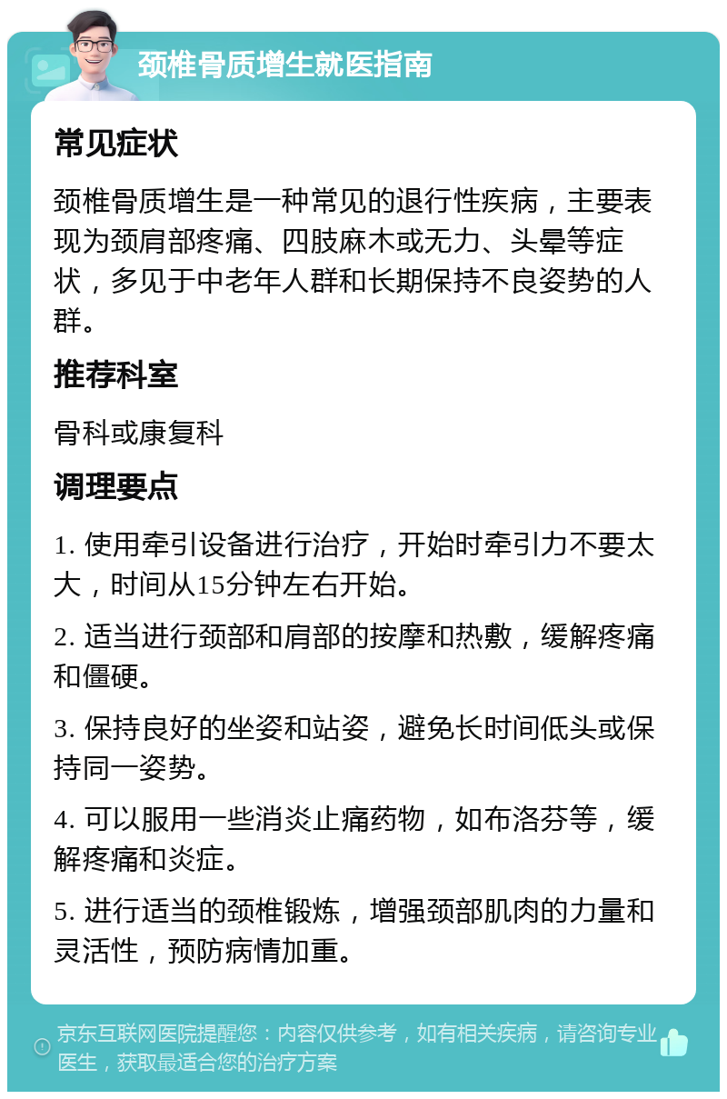 颈椎骨质增生就医指南 常见症状 颈椎骨质增生是一种常见的退行性疾病，主要表现为颈肩部疼痛、四肢麻木或无力、头晕等症状，多见于中老年人群和长期保持不良姿势的人群。 推荐科室 骨科或康复科 调理要点 1. 使用牵引设备进行治疗，开始时牵引力不要太大，时间从15分钟左右开始。 2. 适当进行颈部和肩部的按摩和热敷，缓解疼痛和僵硬。 3. 保持良好的坐姿和站姿，避免长时间低头或保持同一姿势。 4. 可以服用一些消炎止痛药物，如布洛芬等，缓解疼痛和炎症。 5. 进行适当的颈椎锻炼，增强颈部肌肉的力量和灵活性，预防病情加重。