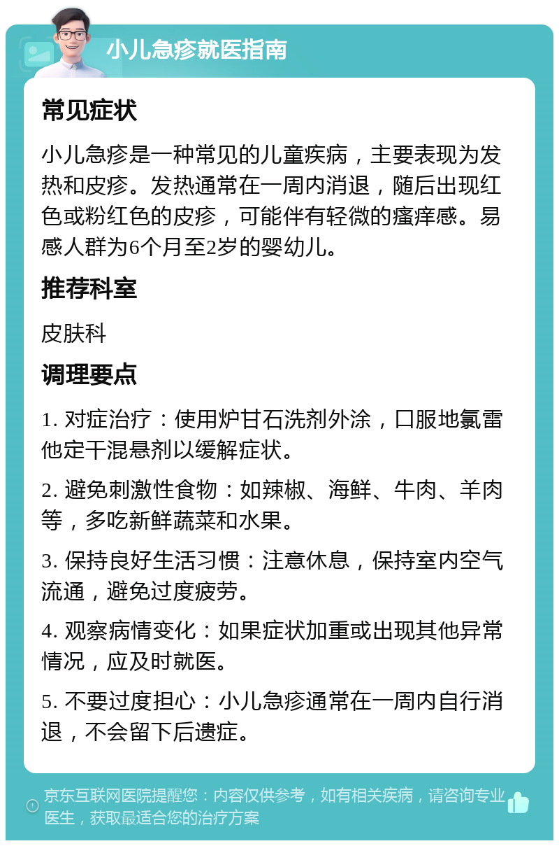 小儿急疹就医指南 常见症状 小儿急疹是一种常见的儿童疾病，主要表现为发热和皮疹。发热通常在一周内消退，随后出现红色或粉红色的皮疹，可能伴有轻微的瘙痒感。易感人群为6个月至2岁的婴幼儿。 推荐科室 皮肤科 调理要点 1. 对症治疗：使用炉甘石洗剂外涂，口服地氯雷他定干混悬剂以缓解症状。 2. 避免刺激性食物：如辣椒、海鲜、牛肉、羊肉等，多吃新鲜蔬菜和水果。 3. 保持良好生活习惯：注意休息，保持室内空气流通，避免过度疲劳。 4. 观察病情变化：如果症状加重或出现其他异常情况，应及时就医。 5. 不要过度担心：小儿急疹通常在一周内自行消退，不会留下后遗症。