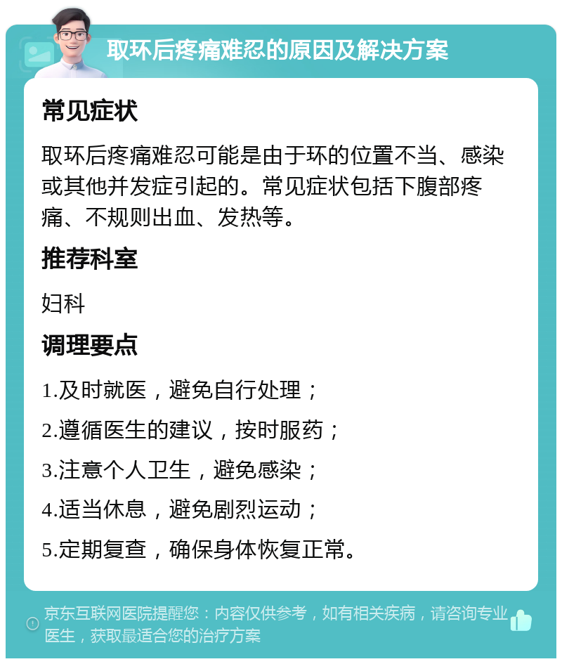 取环后疼痛难忍的原因及解决方案 常见症状 取环后疼痛难忍可能是由于环的位置不当、感染或其他并发症引起的。常见症状包括下腹部疼痛、不规则出血、发热等。 推荐科室 妇科 调理要点 1.及时就医，避免自行处理； 2.遵循医生的建议，按时服药； 3.注意个人卫生，避免感染； 4.适当休息，避免剧烈运动； 5.定期复查，确保身体恢复正常。