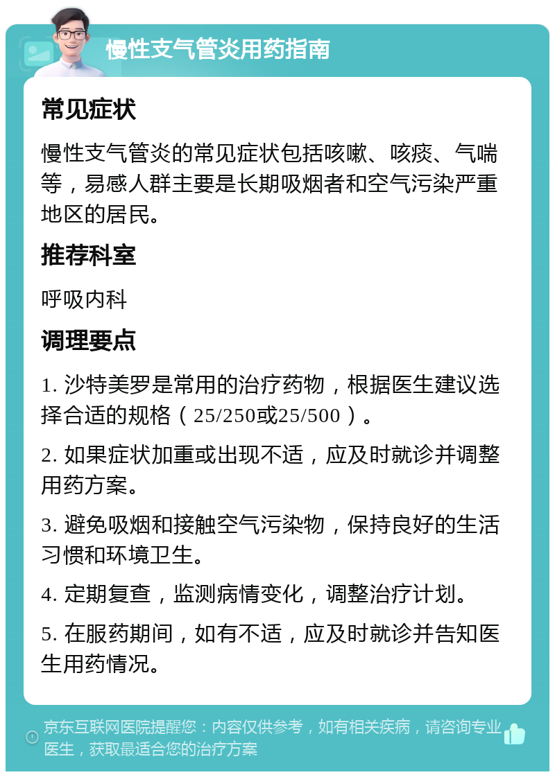 慢性支气管炎用药指南 常见症状 慢性支气管炎的常见症状包括咳嗽、咳痰、气喘等，易感人群主要是长期吸烟者和空气污染严重地区的居民。 推荐科室 呼吸内科 调理要点 1. 沙特美罗是常用的治疗药物，根据医生建议选择合适的规格（25/250或25/500）。 2. 如果症状加重或出现不适，应及时就诊并调整用药方案。 3. 避免吸烟和接触空气污染物，保持良好的生活习惯和环境卫生。 4. 定期复查，监测病情变化，调整治疗计划。 5. 在服药期间，如有不适，应及时就诊并告知医生用药情况。